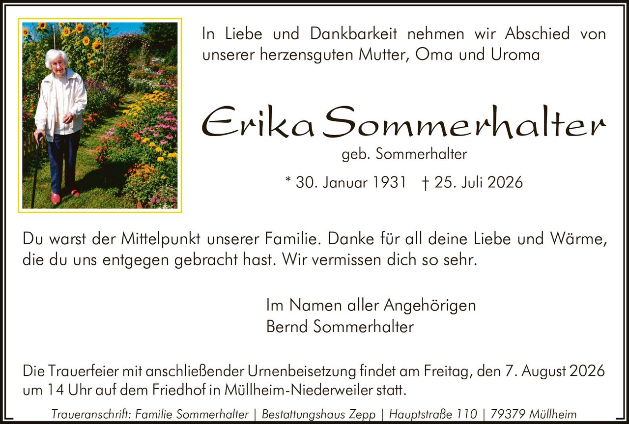 <p>In Liebe und Dankbarkeit nehmen wir Abschied von unserer herzensguten Mutter, Oma und Uroma</p>

<p><strong>Erika Sommerhalter</strong><br>geb. Sommerhalter<br>* 30. Januar 1931 † 25. Juli 2026</p>

<p>Du warst der Mittelpunkt unserer Familie. Danke für all deine Liebe und Wärme, die du uns entgegen gebracht hast. Wir vermissen dich so sehr.</p>

<p>Im Namen aller Angehörigen<br>Bernd Sommerhalter</p>

<p>Die Trauerfeier mit anschließender Urnenbeisetzung findet am Freitag, den 7. August 2026 um 14 Uhr auf dem Friedhof in Müllheim-Niederweiler statt.</p>

<p><i>Traueranschrift: Familie Sommerhalter | Bestattungshaus Zepp | Hauptstraße 110 | 79379 Müllheim</i></p>