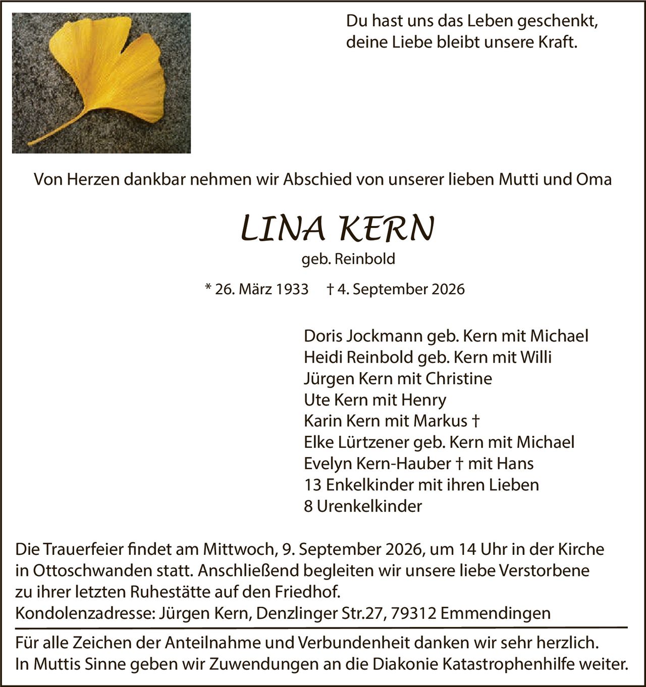 <p>Du hast uns das Leben geschenkt,<br/>deine Liebe bleibt unsere Kraft.</p>

<p>Von Herzen dankbar nehmen wir Abschied von unserer lieben Mutti und Oma</p>

<p><strong>LINA KERN</strong><br/>geb. Reinbold<br/>* 26. März 1933 † 4. September 2026</p>

<p>Doris Jockmann geb. Kern mit Michael<br/>Heidi Reinbold geb. Kern mit Willi<br/>Jürgen Kern mit Christine<br/>Ute Kern mit Henry<br/>Karin Kern mit Markus †<br/>Elke Lürtzener geb. Kern mit Michael<br/>Evelyn Kern-Hauber † mit Hans<br/>13 Enkelkinder mit ihren Lieben<br/>8 Urenkelkinder</p>

<p>Die Trauerfeier findet am Mittwoch, 9. September 2026, um 14 Uhr in der Kirche in Ottoschwanden statt. Anschließend begleiten wir unsere liebe Verstorbene zu ihrer letzten Ruhestätte auf den Friedhof.</p>

<p>Kondolenzadresse: Jürgen Kern, Denzlinger Str.27, 79312 Emmendingen</p>

<p>Für alle Zeichen der Anteilnahme und Verbundenheit danken wir sehr herzlich.<br/>In Muttis Sinne geben wir Zuwendungen an die Diakonie Katastrophenhilfe weiter.</p>