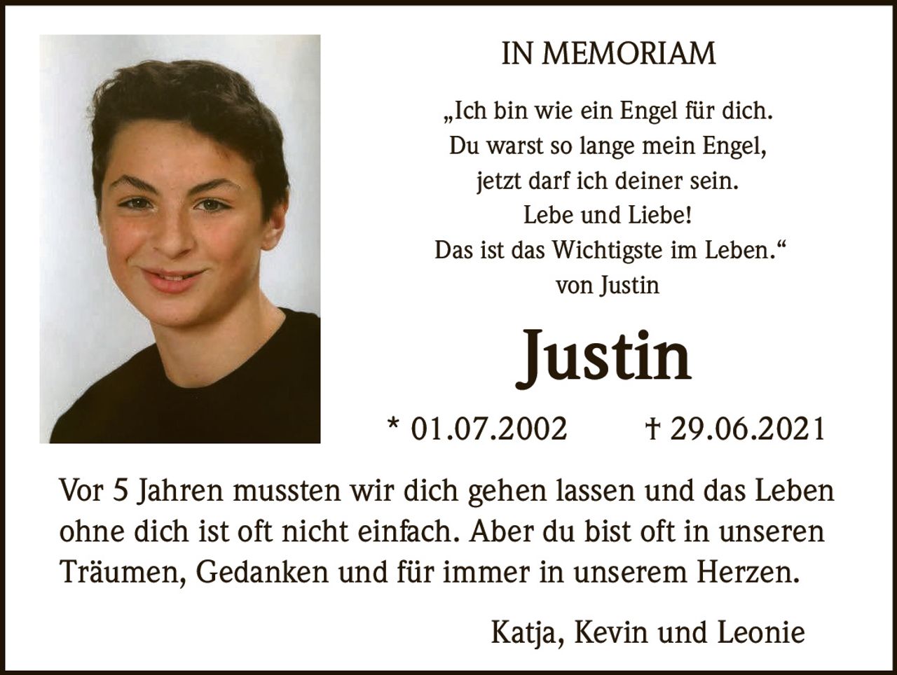 <p><strong>IN MEMORIAM</strong></p><p>„Ich bin wie ein Engel für dich.<br>Du warst so lange mein Engel,<br>jetzt darf ich deiner sein.<br>Lebe und Liebe!<br>Das ist das Wichtigste im Leben."<br>von Justin</p><p><strong>Justin</strong><br>* 01.07.2002 † 29.06.2021</p><p>Vor 5 Jahren mussten wir dich gehen lassen und das Leben ohne dich ist oft nicht einfach. Aber du bist oft in unseren Träumen, Gedanken und für immer in unserem Herzen.</p><p>Katja, Kevin und Leonie</p>