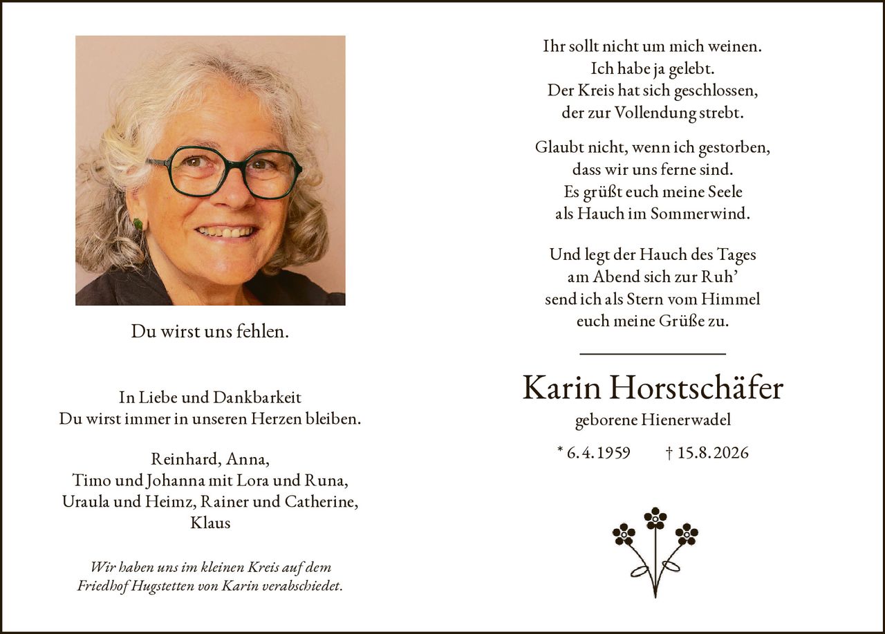<p>Ihr sollt nicht um mich weinen.<br/>Ich habe ja gelebt.<br/>Der Kreis hat sich geschlossen,<br/>der zur Vollendung strebt.<br/>Glaubt nicht, wenn ich gestorben,<br/>dass wir uns ferne sind.<br/>Es grüßt euch meine Seele<br/>als Hauch im Sommerwind.<br/>Und legt der Hauch des Tages<br/>am Abend sich zur Ruh'<br/>send ich als Stern vom Himmel<br/>euch meine Grüße zu.</p><p><strong>Karin Horstschäfer geborene Hienerwadel</strong><br/>* 6. 4. 1959  † 15.8. 2026</p><p>Du wirst uns fehlen.</p><p>In Liebe und Dankbarkeit<br/>Du wirst immer in unseren Herzen bleiben.</p><p>Reinhard, Anna,<br/>Timo und Johanna mit Lora und Runa,<br/>Uraula und Heimz, Rainer und Catherine,<br/>Klaus</p><p><i>Wir haben uns im kleinen Kreis auf dem Friedhof Hugstetten von Karin verabschiedet.</i></p>