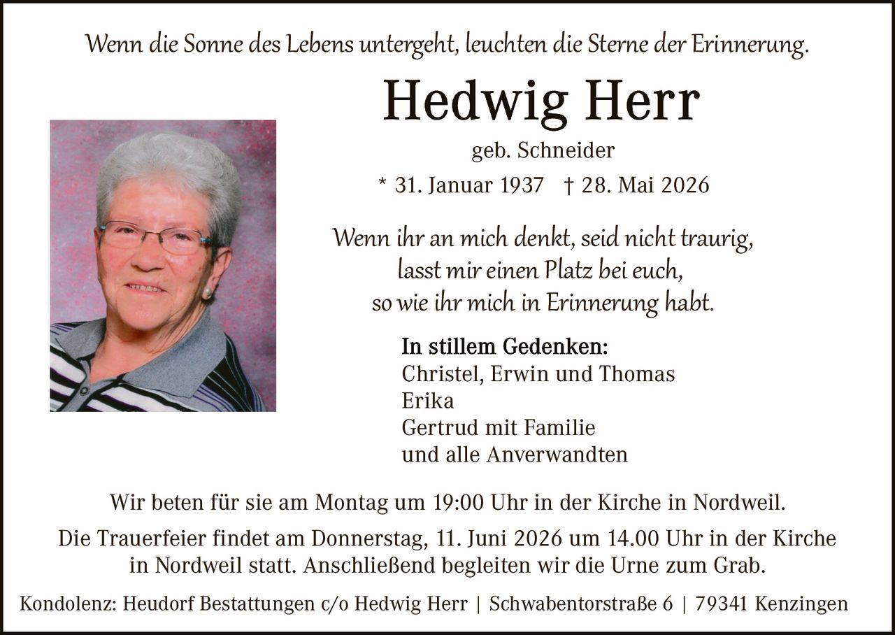 <p><i>Wenn die Sonne des Lebens untergeht, leuchten die Sterne der Erinnerung.</i></p>

<p><strong>Hedwig Herr</strong><br>geb. Schneider<br>* 31. Januar 1937 † 28. Mai 2026</p>

<p><i>Wenn ihr an mich denkt, seid nicht traurig,<br>lasst mir einen Platz bei euch,<br>so wie ihr mich in Erinnerung habt.</i></p>

<p><strong>In stillem Gedenken:</strong><br>Christel, Erwin und Thomas<br>Erika<br>Gertrud mit Familie<br>und alle Anverwandten</p>

<p>Wir beten für sie am Montag um 19:00 Uhr in der Kirche in Nordweil.<br>Die Trauerfeier findet am Donnerstag, 11. Juni 2026 um 14.00 Uhr in der Kirche in Nordweil statt. Anschließend begleiten wir die Urne zum Grab.</p>

<p>Kondolenz: Heudorf Bestattungen c/o Hedwig Herr | Schabenatorstraße 6 | 79341 Kenzingen</p>