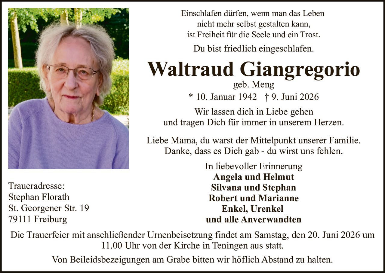 <p>Du bist friedlich eingeschlafen.</p>

<p><strong>Waltraud Giangregorio</strong> geb. Meng<br>
* 10. Januar 1942 † 9. Juni 2026</p>

<p>Einschlafen dürfen, wenn man das Leben nicht mehr selbst gestalten kann,<br>
ist Freiheit für die Seele und ein Trost.</p>

<p>Wir lassen dich in Liebe gehen<br>
und tragen Dich für immer in unserem Herzen.</p>

<p>Liebe Mama, du warst der Mittelpunkt unserer Familie.<br>
Danke, dass es Dich gab - du wirst uns fehlen.</p>

<p>In liebevoller Erinnerung<br>
<strong>Angela und Helmut<br>
Silvana und Stephan<br>
Robert und Marianne<br>
Enkel, Urenkel<br>
und alle Anverwandten</strong></p>

<p>Die Trauerfeier mit anschließender Urnenbeisetzung findet am Samstag, den 20. Juni 2026 um 11.00 Uhr von der Kirche in Teningen aus statt.</p>

<p>Von Beileidsbezeigungen am Grabe bitten wir höflich Abstand zu halten.</p>

<p>Traueradresse:<br>
Stephan Florath<br>
St. Georgener Str. 19<br>
79111 Freiburg</p>