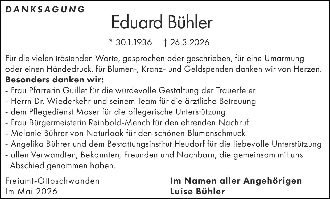 <p>DANKSAGUNG</p><p><strong>Eduard Bühler</strong><br>* 30.1.1936 † 26.3.2026</p><p>Für die vielen tröstenden Worte, gesprochen oder geschrieben, für eine Umarmung oder einen Händedruck, für Blumen-, Kranz- und Geldspenden danken wir von Herzen.<br><strong>Besonders danken wir:</strong><br>- Frau Pfarrerin Guillet für die würdevolle Gestaltung der Trauerfeier<br>- Herrn Dr. Wiederkehr und seinem Team für die ärztliche Betreuung<br>- dem Pflegedienst Moser für die pflegerische Unterstützung<br>- Frau Bürgermeisterin Reinbold-Mench für den ehrenden Nachruf<br>- Melanie Bührer von Naturlook für den schönen Blumenschmuck<br>- Angelika Bührer und dem Bestattungsinstitut Heudorf für die liebevolle Unterstützung<br>- allen Verwandten, Bekannten, Freunden und Nachbarn, die gemeinsam mit uns Abschied genommen haben.</p><p>Freiamt-Ottoschwanden<br>Im Mai 2026</p><p><strong>Im Namen aller Angehörigen</strong><br>Luise Bühler</p>