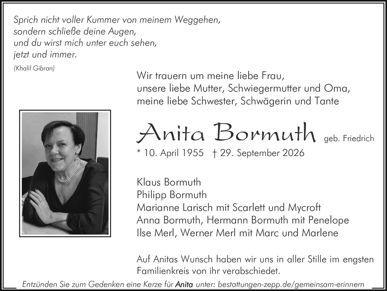 <p><i>Sprich nicht voller Kummer von meinem Weggehen,<br/>
sondern schließe deine Augen,<br/>
und du wirst mich unter euch sehen,<br/>
jetzt und immer.</i></p>

<p><i>(Khalil Gibran)</i></p>

<p>Wir trauern um meine liebe Frau,<br/>
unsere liebe Mutter, Schwiegermutter und Oma,<br/>
meine liebe Schwester, Schwägerin und Tante</p>

<p><strong>Anita Bormuth</strong> geb. Friedrich<br/>
* 10. April 1955 † 29. September 2026</p>

<p>Klaus Bormuth<br/>
Philipp Bormuth<br/>
Marianne Larisch mit Scarlett und Mycroft<br/>
Anna Bormuth, Hermann Bormuth mit Penelope<br/>
Ilse Merl, Werner Merl mit Marc und Marlene</p>

<p>Auf Anitas Wunsch haben wir uns in aller Stille im engsten Familienkreis von ihr verabschiedet.</p>

<p><i>Entzünden Sie zum Gedenken eine Kerze für <strong>Anita</strong> unter: bestattungen-zepp.de/gemeinsam-erinnern</i></p>