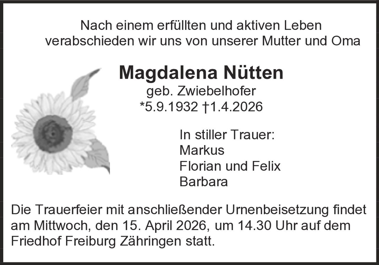 Nach einem erfüllten und aktiven Leben
verabschieden wir uns von unserer Mutter und Oma

Magdalena Nütten
geb. Zwiebelhofer
*5.9.1932 †1.4.2026

In stiller Trauer:
Markus
Florian und Felix
Barbara
Die Trauerfeier mit anschließender Urnenbeisetzung findet
am Mittwoch, den 15. April 2026, um 14.30 Uhr auf dem
Friedhof Freiburg Zähringen statt.