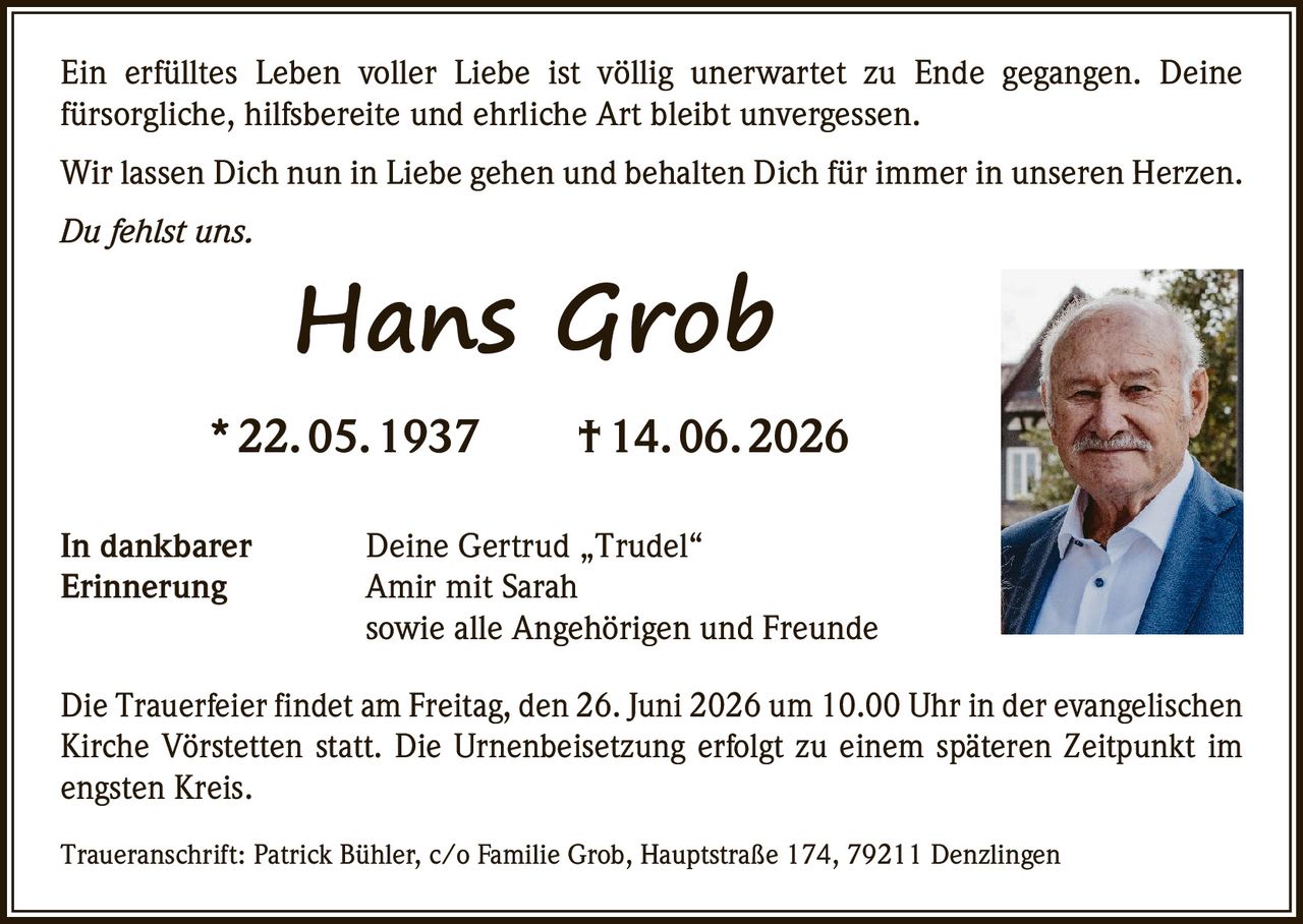 <p>Ein erfülltes Leben voller Liebe ist völlig unerwartet zu Ende gegangen. Deine fürsorgliche, hilfsbereite und ehrliche Art bleibt unvergessen.</p>

<p>Wir lassen Dich nun in Liebe gehen und behalten Dich für immer in unseren Herzen.</p>

<p><i>Du fehlst uns.</i></p>

<p><strong>Hans Grob</strong><br/>
* 22. 05. 1937 † 14. 06. 2026</p>

<p>In dankbarer Erinnerung</p>

<p>Deine Gertrud „Trudel"<br/>
Amir mit Sarah<br/>
sowie alle Angehörigen und Freunde</p>

<p>Die Trauerfeier findet am Freitag, den 26. Juni 2026 um 10.00 Uhr in der evangelischen Kirche Vörstetten statt. Die Urnenbeisetzung erfolgt zu einem späteren Zeitpunkt im engsten Kreis.</p>

<p>Traueranschrift: Patrick Bühler, c/o Familie Grob, Hauptstraße 174, 79211 Denzlingen</p>