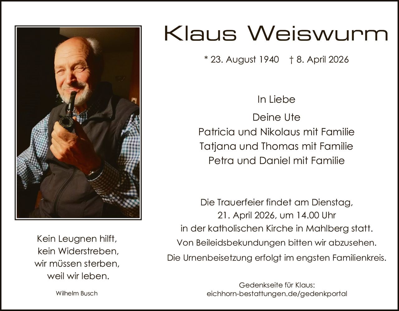 Klaus Weiswurm
* 23. August 1940

† 8. April 2026

In Liebe
Deine Ute
Patricia und Nikolaus mit Familie
Tatjana und Thomas mit Familie
Petra und Daniel mit Familie

Kein Leugnen hilft,
kein Widerstreben,
wir müssen sterben,
weil wir leben.
Wilhelm Busch

Die Trauerfeier findet am Dienstag,
21. April 2026, um 14.00 Uhr
in der katholischen Kirche in Mahlberg statt.
Von Beileidsbekundungen bitten wir abzusehen.
Die Urnenbeisetzung erfolgt im engsten Familienkreis.
Gedenkseite für Klaus:
eichhorn-bestattungen.de/gedenkportal