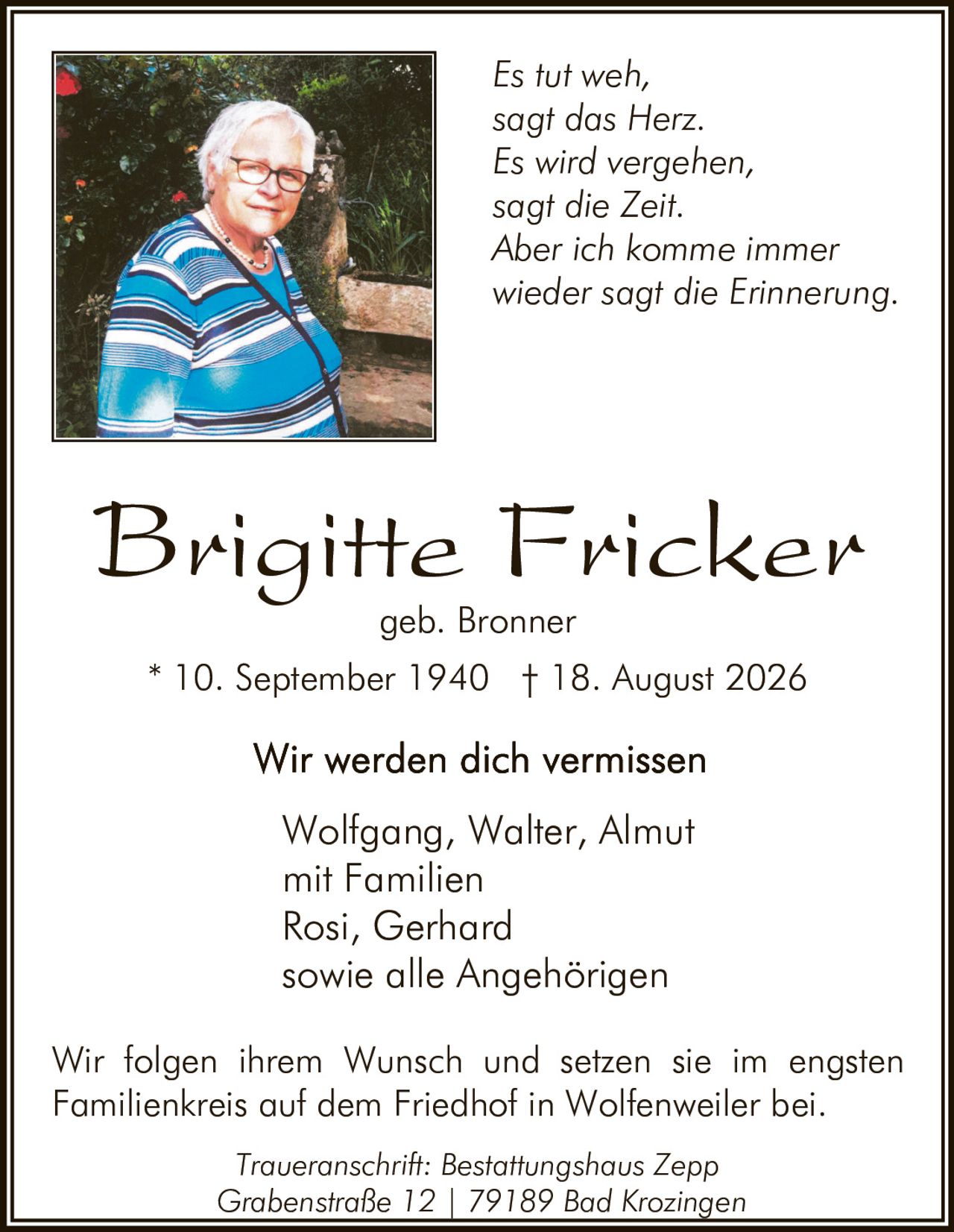 <p><strong>Brigitte Fricker</strong><br>geb. Bronner</p><p>* 10. September 1940 † 18. August 2026</p><p><strong>Wir werden dich vermissen</strong></p><p>Wolfgang, Walter, Almut<br>mit Familien<br>Rosi, Gerhard<br>sowie alle Angehörigen</p><p>Wir folgen ihrem Wunsch und setzen sie im engsten Familienkreis auf dem Friedhof in Wolfenweiler bei.</p><p><i>Es tut weh,<br>sagt das Herz.<br>Es wird vergehen,<br>sagt die Zeit.<br>Aber ich komme immer wieder<br>sagt die Erinnerung.</i></p><p><strong>Traueranschrift:</strong> Bestattungshaus Zepp<br>Grabenstraße 12 | 79189 Bad Krozingen</p>
