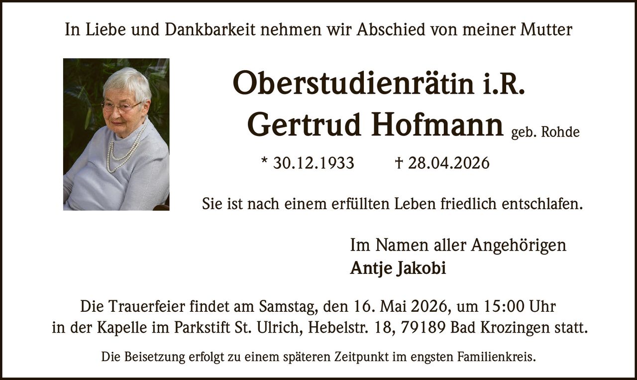 <p>In Liebe und Dankbarkeit nehmen wir Abschied von meiner Mutter</p><p><strong>Oberstudienrätin i.R.</strong><br><strong>Gertrud Hofmann</strong> geb. Rohde<br>* 30.12.1933 † 28.04.2026</p><p>Sie ist nach einem erfüllten Leben friedlich entschlafen.</p><p>Im Namen aller Angehörigen<br>Antje Jakobi</p><p>Die Trauerfeier findet am Samstag, den 16. Mai 2026, um 15:00 Uhr<br>in der Kapelle im Parkstift St. Ulrich, Hebelstr. 18, 79189 Bad Krozingen statt.</p><p>Die Beisetzung erfolgt zu einem späteren Zeitpunkt im engsten Familienkreis.</p>