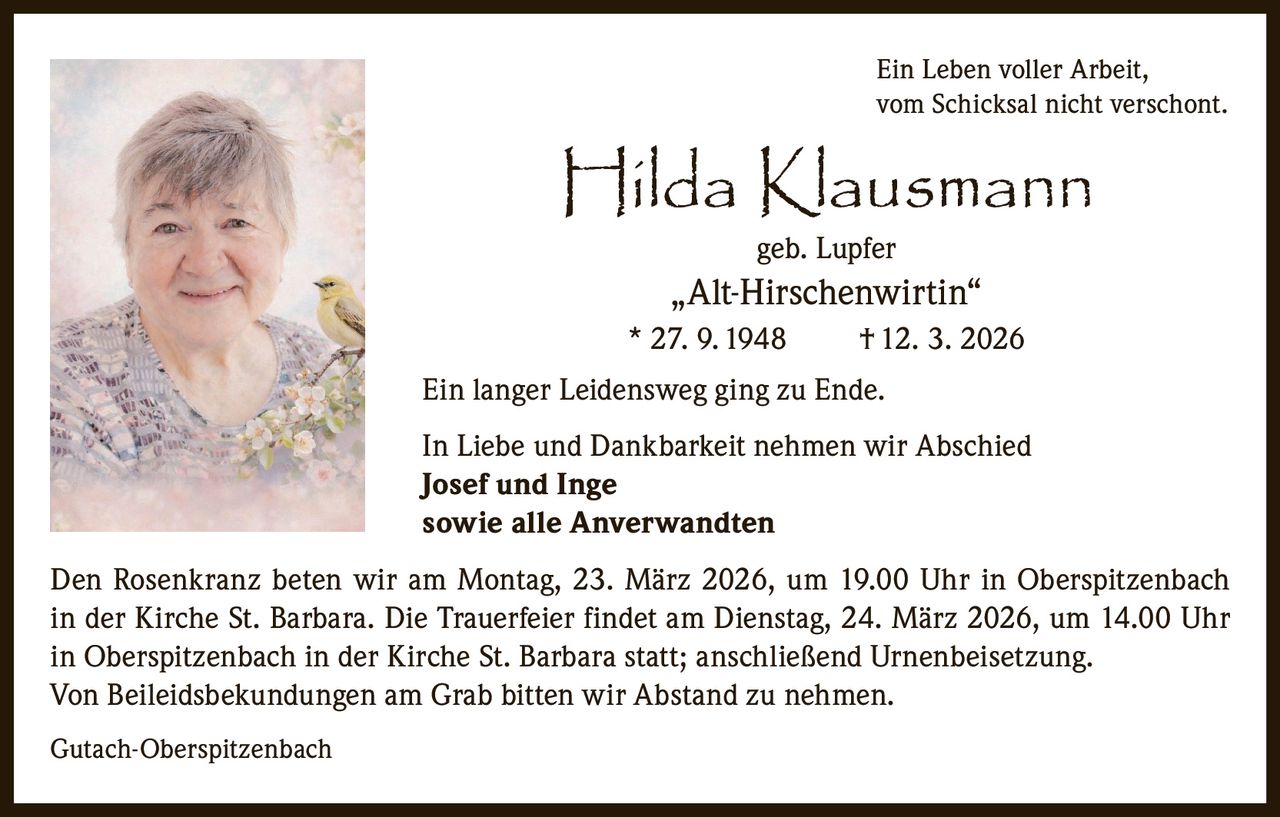 Ein Leben voller Arbeit,
vom Schicksal nicht verschont.

Hilda Klausmann
geb. Lupfer

„Alt-Hirschenwirtin“
* 27. 9. 1948

† 12. 3. 2026

Ein langer Leidensweg ging zu Ende.
In Liebe und Dankbarkeit nehmen wir Abschied
Josef und Inge
sowie alle Anverwandten
Den Rosenkranz beten wir am Montag, 23. März 2026, um 19.00 Uhr in Oberspitzenbach
in der Kirche St. Barbara. Die Trauerfeier findet am Dienstag, 24. März 2026, um 14.00 Uhr
in Oberspitzenbach in der Kirche St. Barbara statt; anschließend Urnenbeisetzung.
Von Beileidsbekundungen am Grab bitten wir Abstand zu nehmen.
Gutach-Oberspitzenbach