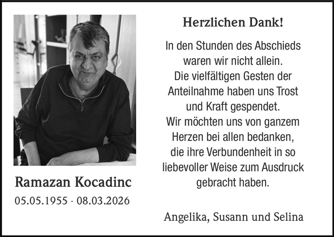 Herzlichen Dank!

Ramazan Kocadinc

In den Stunden des Abschieds
waren wir nicht allein.
Die vielfältigen Gesten der
Anteilnahme haben uns Trost
und Kraft gespendet.
Wir möchten uns von ganzem
Herzen bei allen bedanken,
die ihre Verbundenheit in so
liebevoller Weise zum Ausdruck
gebracht haben.

05.05.1955 - 08.03.2026

Angelika, Susann und Selina
