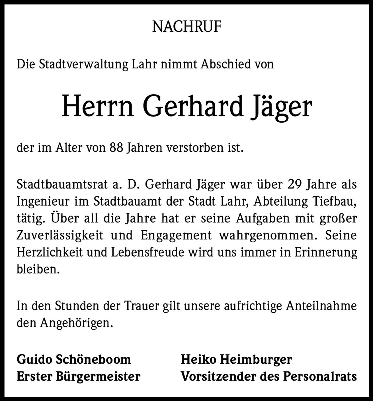 <p><strong>NACHRUF</strong></p><p>Die Stadtverwaltung Lahr nimmt Abschied von</p><p><strong>Herrn Gerhard Jäger</strong></p><p>der im Alter von 88 Jahren verstorben ist.</p><p>Stadtbauamtsrat a. D. Gerhard Jäger war über 29 Jahre als Ingenieur im Stadtbauamt der Stadt Lahr, Abteilung Tiefbau, tätig. Über all die Jahre hat er seine Aufgaben mit großer Zuverlässigkeit und Engagement wahrgenommen. Seine Herzlichkeit und Lebensfreude wird uns immer in Erinnerung bleiben.</p><p>In den Stunden der Trauer gilt unsere aufrichtige Anteilnahme den Angehörigen.</p><p><strong>Guido Schöneboom</strong> <strong>Heiko Heimburger</strong><br><strong>Erster Bürgermeister</strong> <strong>Vorsitzender des Personalrats</strong></p>