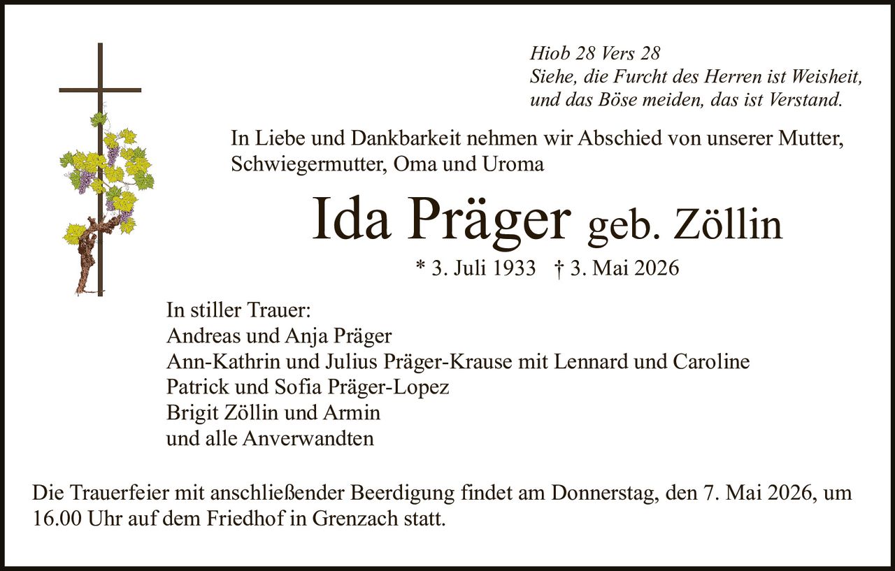 Hiob 28 Vers 28
Siehe, die Furcht des Herren ist Weisheit,
und das Böse meiden, das ist Verstand.

In Liebe und Dankbarkeit nehmen wir Abschied von unserer Mutter,
Schwiegermutter, Oma und Uroma

Ida Präger geb. Zöllin
* 3. Juli 1933 † 3. Mai 2026
In stiller Trauer:
Andreas und Anja Präger
Ann-Kathrin und Julius Präger-Krause mit Lennard und Caroline
Patrick und Sofia Präger-Lopez
Brigit Zöllin und Armin
und alle Anverwandten
Die Trauerfeier mit anschließender Beerdigung findet am Donnerstag, den 7. Mai 2026, um
16.00 Uhr auf dem Friedhof in Grenzach statt.