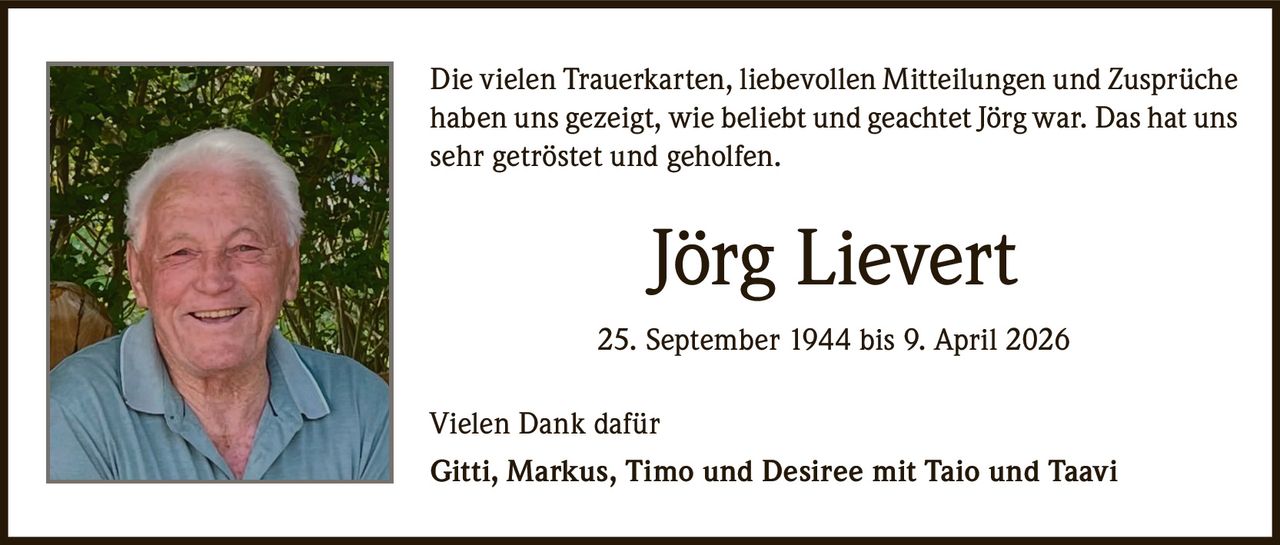 <p>Die vielen Trauerkarten, liebevollen Mitteilungen und Zusprüche haben uns gezeigt, wie beliebt und geachtet Jörg war. Das hat uns sehr getröstet und geholfen.</p><p><strong>Jörg Lievert</strong></p><p>25. September 1944 bis 9. April 2026</p><p>Vielen Dank dafür<br>Gitti, Markus, Timo und Desiree mit Taio und Taavi</p>