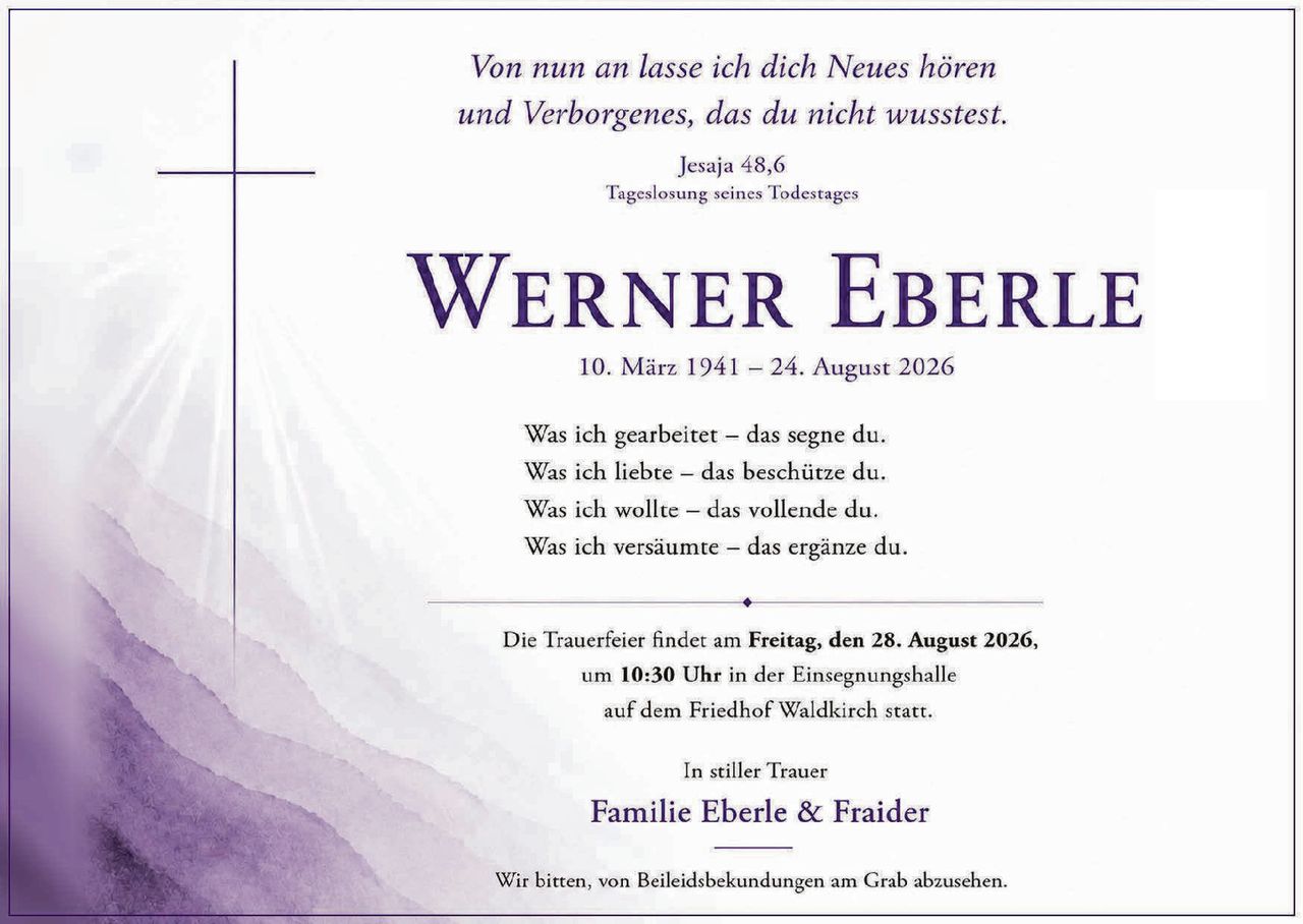 <p><i>Von nun an lasse ich dich Neues hören<br/>und Verborgenes, das du nicht wusstest.<br/>Jesaja 48,6<br/>Tageslosung seines Todestages</i></p>

<p><strong>Werner Eberle</strong><br/>10. März 1941 – 24. August 2026</p>

<p>Was ich gearbeitet – das segne du.<br/>Was ich liebte – das beschütze du.<br/>Was ich wollte – das vollende du.<br/>Was ich versäumte – das ergänze du.</p>

<p>Die Trauerfeier findet am <strong>Freitag, den 28. August 2026,</strong><br/>um <strong>10:30 Uhr</strong> in der Einsegnungshalle<br/>auf dem Friedhof Waldkirch statt.</p>

<p>In stiller Trauer<br/><strong>Familie Eberle & Fraider</strong></p>

<p>Wir bitten, von Beileidsbekundungen am Grab abzusehen.</p>