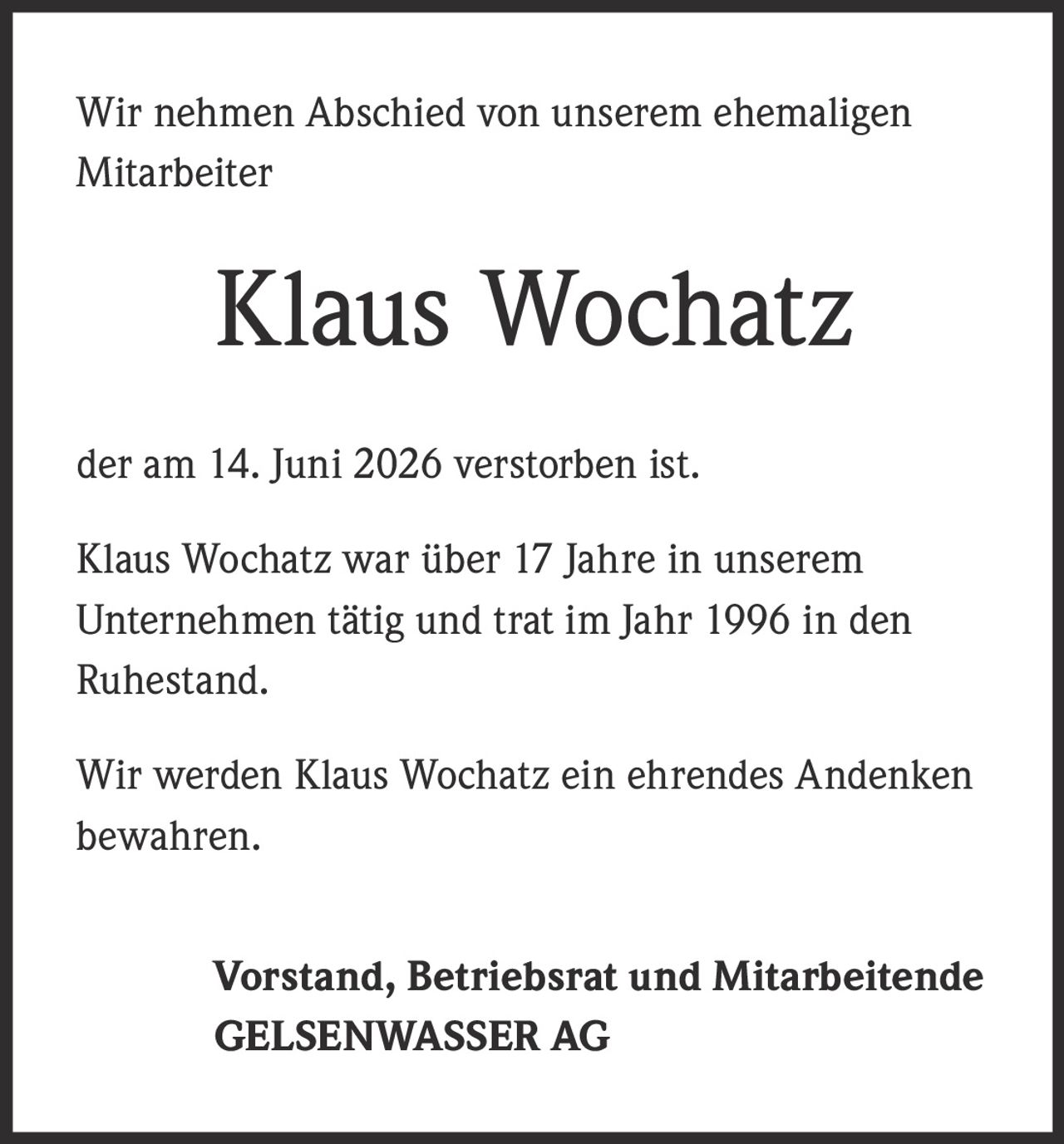 <p>Wir nehmen Abschied von unserem ehemaligen Mitarbeiter</p>

<p><strong>Klaus Wochatz</strong></p>

<p>der am 14. Juni 2026 verstorben ist.</p>

<p>Klaus Wochatz war über 17 Jahre in unserem Unternehmen tätig und trat im Jahr 1996 in den Ruhestand.</p>

<p>Wir werden Klaus Wochatz ein ehrendes Andenken bewahren.</p>

<p>Vorstand, Betriebsrat und Mitarbeitende<br>GELSENWASSER AG</p>