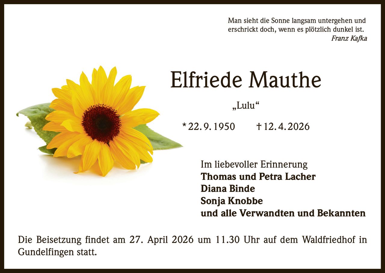 Man sieht die Sonne langsam untergehen und
erschrickt doch, wenn es plötzlich dunkel ist.

Franz Kafka

Elfriede Mauthe
„Lulu“
* 22. 9. 1950   † 12. 4. 2026
Im liebevoller Erinnerung
Thomas und Petra Lacher
Diana Binde
Sonja Knobbe
und alle Verwandten und Bekannten
Die Beisetzung findet am 27. April 2026 um 11.30 Uhr auf dem Waldfriedhof in
Gundelfingen statt.