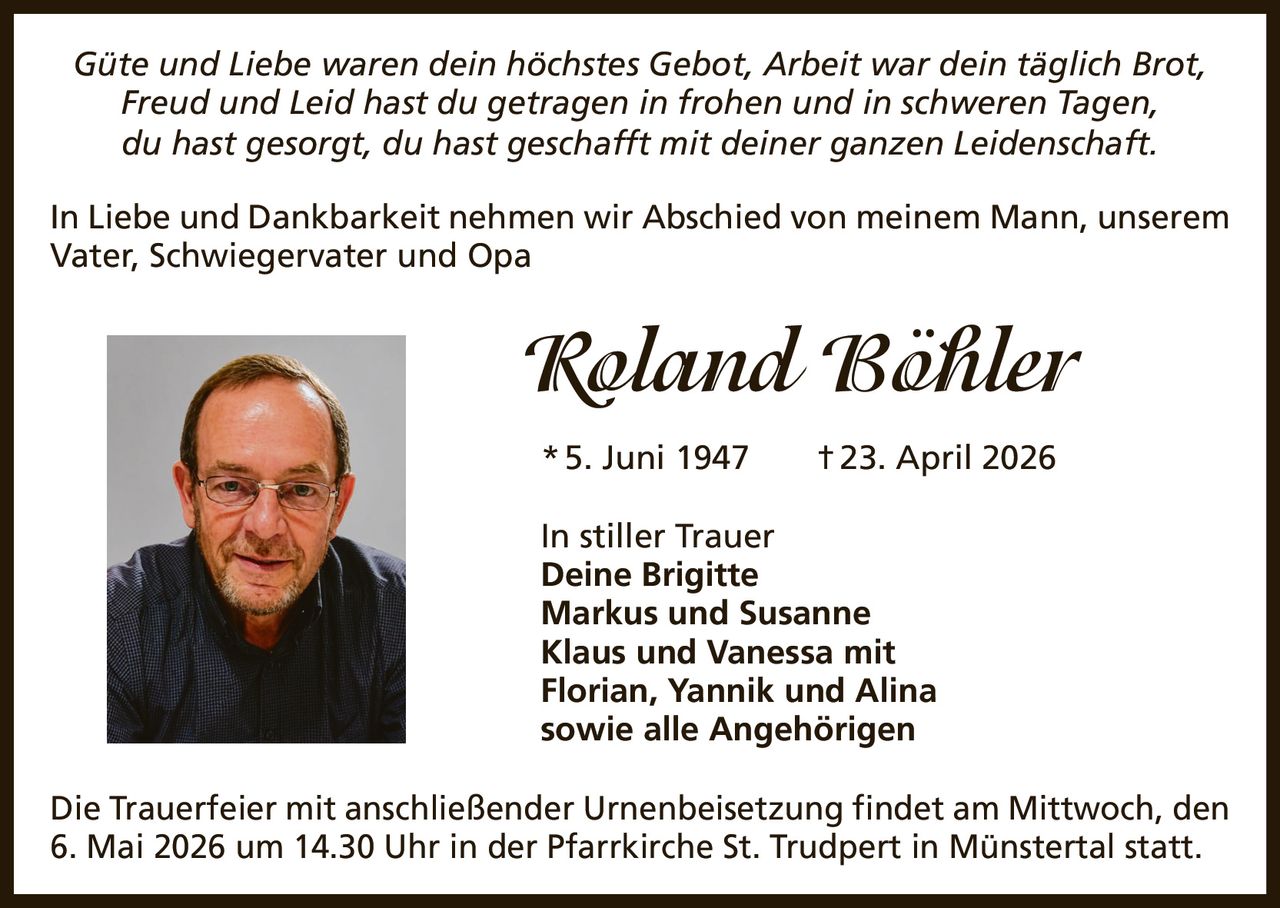Güte und Liebe waren dein höchstes Gebot, Arbeit war dein täglich Brot,
Freud und Leid hast du getragen in frohen und in schweren Tagen,
du hast gesorgt, du hast geschafft mit deiner ganzen Leidenschaft.
In Liebe und Dankbarkeit nehmen wir Abschied von meinem Mann, unserem
Vater, Schwiegervater und Opa

Roland Böhler
* 5. Juni 1947

† 23. April 2026

In stiller Trauer
Deine Brigitte
Markus und Susanne
Klaus und Vanessa mit
Florian, Yannik und Alina
sowie alle Angehörigen
Die Trauerfeier mit anschließender Urnenbeisetzung findet am Mittwoch, den
6. Mai 2026 um 14.30 Uhr in der Pfarrkirche St. Trudpert in Münstertal statt.