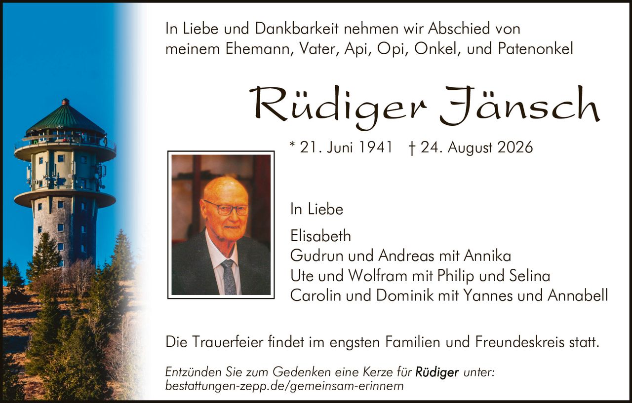 <p>In Liebe und Dankbarkeit nehmen wir Abschied von meinem Ehemann, Vater, Api, Opi, Onkel, und Patenonkel</p>

<p><strong>Rüdiger Jänsch</strong></p>

<p>* 21. Juni 1941 † 24. August 2026</p>

<p>In Liebe</p>

<p>Elisabeth<br/>
Gudrun und Andreas mit Annika<br/>
Ute und Wolfram mit Philip und Selina<br/>
Carolin und Dominik mit Yannes und Annabell</p>

<p>Die Trauerfeier findet im engsten Familien und Freundeskreis statt.</p>

<p><i>Entzünden Sie zum Gedenken eine Kerze für Rüdiger unter:</i><br/>
<i>bestattungen-zepp.de/gemeinsam-erinnern</i></p>