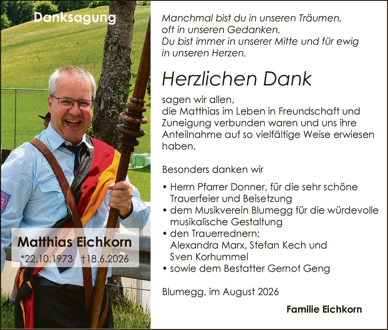 <p><i>Manchmal bist du in unseren Träumen, oft in unseren Gedanken. Du bist immer in unserer Mitte und für ewig in unseren Herzen.</i></p>

<p><strong>Herzlichen Dank</strong></p>

<p>sagen wir allen, die Matthias im Leben in Freundschaft und Zuneigung verbunden waren und uns ihre Anteilnahme auf so vielfältige Weise erwiesen haben.</p>

<p>Besonders danken wir</p>

<ul>
<li>Herrn Pfarrer Donner, für die sehr schöne Trauerfeier und Beisetzung</li>
<li>dem Musikverein Blumegg für die würdevolle musikalische Gestaltung</li>
<li>den Trauerrednern: Alexandra Marx, Stefan Kech und Sven Korhummel</li>
<li>sowie dem Bestatter Gernot Geng</li>
</ul>

<p>Blumegg, im August 2026</p>

<p><strong>Familie Eichkorn</strong></p>

<p>*22.10.1973 †18.6.2026</p>