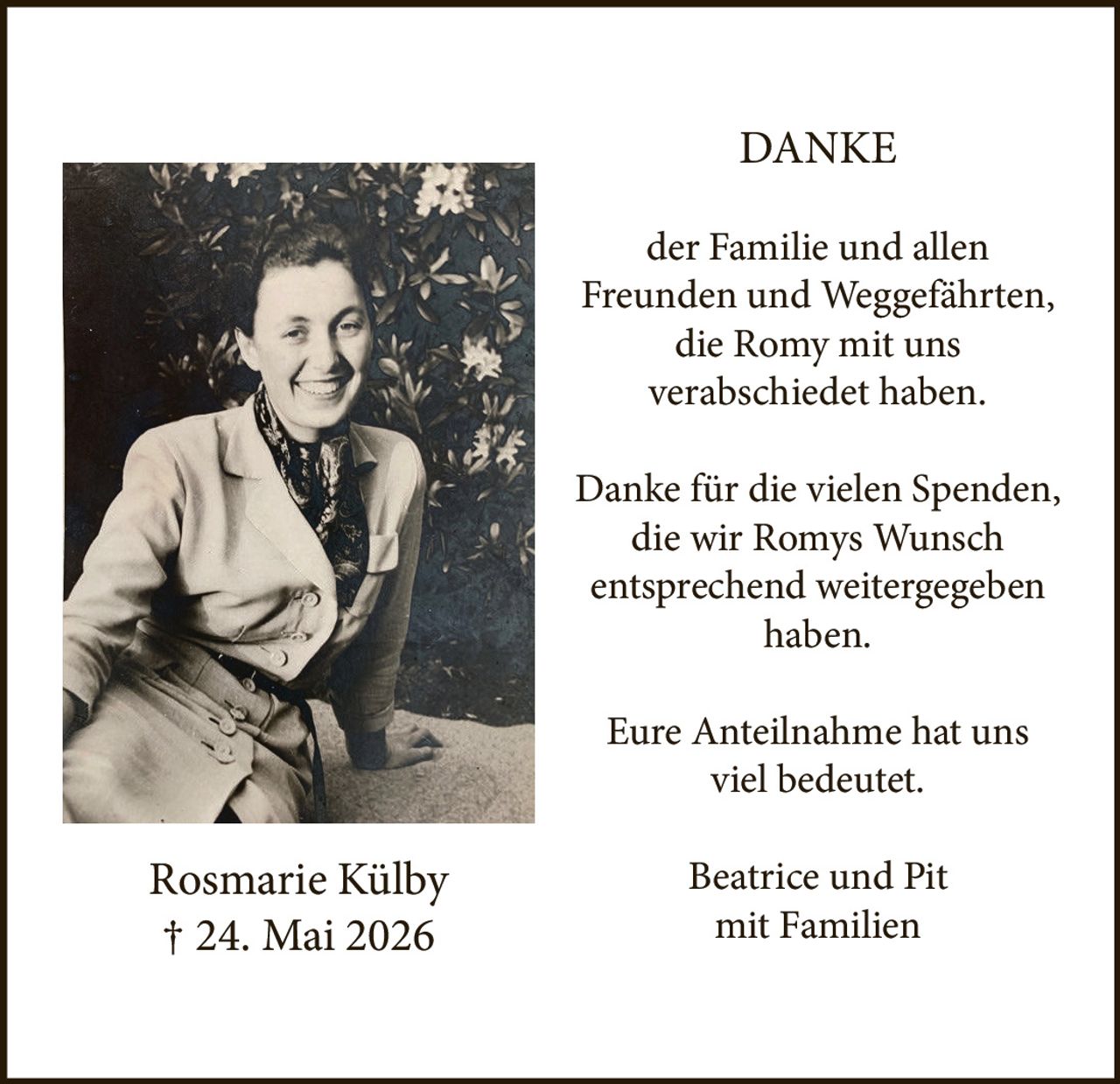 <p><strong>DANKE</strong></p>
<p>der Familie und allen<br>
Freunden und Weggefährten,<br>
die Romy mit uns<br>
verabschiedet haben.</p>
<p>Danke für die vielen Spenden,<br>
die wir Romys Wunsch<br>
entsprechend weitergegeben<br>
haben.</p>
<p>Eure Anteilnahme hat uns<br>
viel bedeutet.</p>
<p>Beatrice und Pit<br>
mit Familien</p>
<p>Rosmarie Külby<br>
† 24. Mai 2026</p>