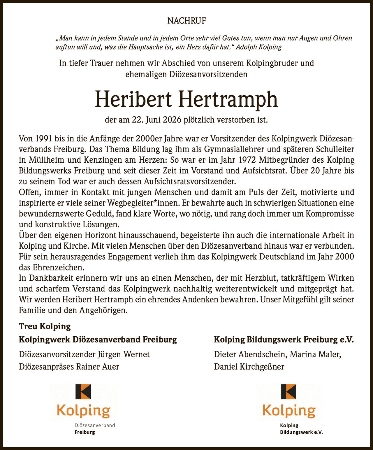 <p><i>„Man kann in jedem Stande und in jedem Orte sehr viel Gutes tun, wenn man nur Augen und Ohren auftun will und, was die Hauptsache ist, ein Herz dafür hat." Adolph Kolping</i></p>

<p>In tiefer Trauer nehmen wir Abschied von unserem Kolpingbruder und ehemaligen Diözesanvorsitzenden</p>

<p><strong>Heribert Hertramph</strong></p>

<p>der am 22. Juni 2026 plötzlich verstorben ist.</p>

<p>Von 1991 bis in die Anfänge der 2000er Jahre war er Vorsitzender des Kolpingwerk Diözesanverbands Freiburg. Das Thema Bildung lag ihm als Gymnasiallehrer und späteren Schulleiter in Müllheim und Kenzingen am Herzen: So war er im Jahr 1972 Mitbegründer des Kolping Bildungswerks Freiburg und seit dieser Zeit im Vorstand und Aufsichtsrat. Über 20 Jahre bis zu seinem Tod war er auch dessen Aufsichtsratsvorsitzender.</p>

<p>Offen, immer in Kontakt mit jungen Menschen und damit am Puls der Zeit, motivierte und inspirierte er viele seiner Wegbegleiter*innen. Er bewahrte auch in schwierigen Situationen eine bewundernswerte Geduld, fand klare Worte, wo nötig, und rang doch immer um Kompromisse und konstruktive Lösungen.</p>

<p>Über den eigenen Horizont hinausschauend, begeisterte ihn auch die internationale Arbeit in Kolping und Kirche. Mit vielen Menschen über den Diözesanverband hinaus war er verbunden. Für sein herausragendes Engagement verlieh ihm das Kolpingwerk Deutschland im Jahr 2000 das Ehrenzeichen.</p>

<p>In Dankbarkeit erinnern wir uns an einen Menschen, der mit Herzblut, tatkräftigem Wirken und scharfem Verstand das Kolpingwerk nachhaltig weiterentwickelt und mitgeprägt hat. Wir werden Heribert Hertramph ein ehrendes Andenken bewahren. Unser Mitgefühl gilt seiner Familie und den Angehörigen.</p>

<p><strong>Treu Kolping</strong></p>

<p><strong>Kolpingwerk Diözesanverband Freiburg</strong> <strong>Kolping Bildungswerk Freiburg e.V.</strong></p>

<p>Diözesanvorsitzender Jürgen Wernet <strong>Dieter Abendschein, Marina Maler,</strong></p>

<p>Diözesanpräses Rainer Auer <strong>Daniel Kirchgeßner</strong></p>