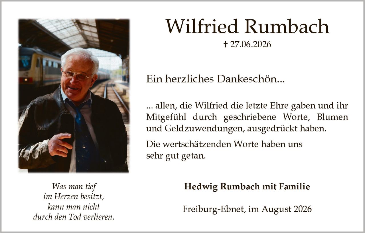 <p><strong>Wilfried Rumbach</strong><br>† 27.06.2026</p><p><strong>Ein herzliches Dankeschön...</strong></p><p>... allen, die Wilfried die letzte Ehre gaben und ihr Mitgefühl durch geschriebene Worte, Blumen und Geldzuwendungen, ausgedrückt haben.</p><p>Die wertschätzenden Worte haben uns sehr gut getan.</p><p><i>Was man tief im Herzen besitzt, kann man nicht durch den Tod verlieren.</i></p><p><strong>Hedwig Rumbach mit Familie</strong></p><p>Freiburg-Ebnet, im August 2026</p>