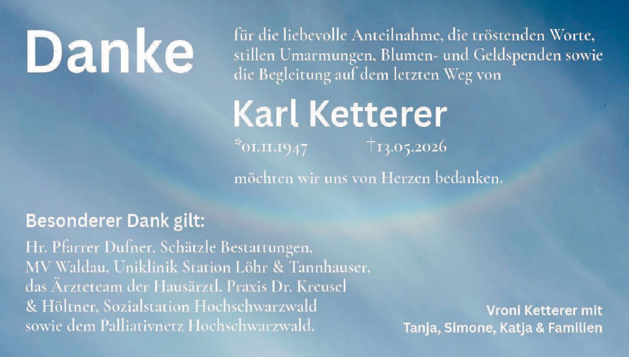 <p><strong>Danke</strong></p>

<p>für die liebevolle Anteilnahme, die tröstenden Worte, stillen Umarmungen, Blumen- und Geldspenden sowie die Begleitung auf dem letzten Weg von</p>

<p><strong>Karl Ketterer</strong></p>

<p>*01.11.1947 †13.05.2026</p>

<p>möchten wir uns von Herzen bedanken.</p>

<p><strong>Besonderer Dank gilt:</strong></p>

<p>Hr. Pfarrer Dufner, Schätzle Bestattungen, MV Waldau, Uniklinik Station Löhr & Tannhäuser, das Ärzteteam der Hausärztl. Praxis Dr. Kreusel & Höltner, Sozialstation Hochschwarzwald sowie dem Palliativnetz Hochschwarzwald.</p>

<p>Vroni Ketterer mit Tanja, Simone, Katja & Familien</p>