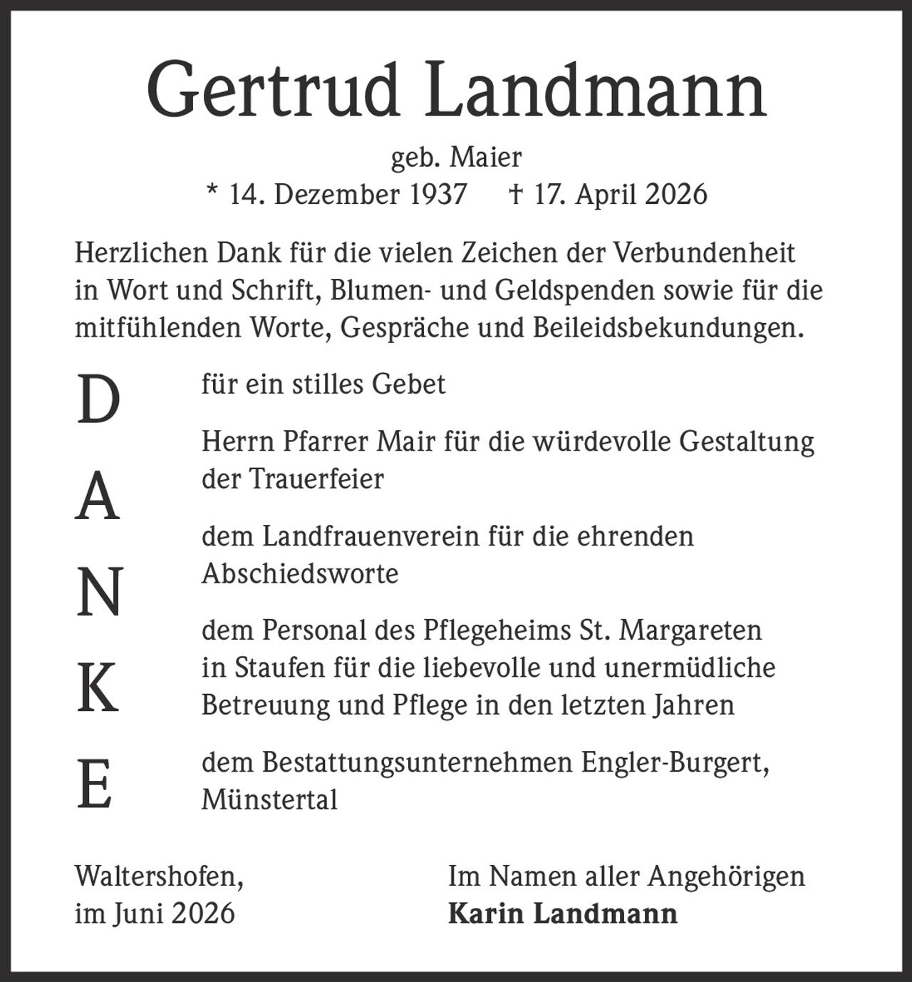 <p><strong>Gertrud Landmann</strong><br/>geb. Maier<br/>* 14. Dezember 1937 † 17. April 2026</p><p>Herzlichen Dank für die vielen Zeichen der Verbundenheit in Wort und Schrift, Blumen- und Geldspenden sowie für die mitfühlenden Worte, Gespräche und Beileidsbekundungen.</p><p>für ein stilles Gebet</p><p>Herrn Pfarrer Mair für die würdevolle Gestaltung der Trauerfeier</p><p>dem Landfrauenverein für die ehrenden Abschiedsworte</p><p>dem Personal des Pflegeheims St. Margareten in Staufen für die liebevolle und unermüdliche Betreuung und Pflege in den letzten Jahren</p><p>dem Bestattungsunternehmen Engler-Burgert, Münstertal</p><p>Waltershofen,<br/>im Juni 2026<br/>Im Namen aller Angehörigen<br/><strong>Karin Landmann</strong></p>