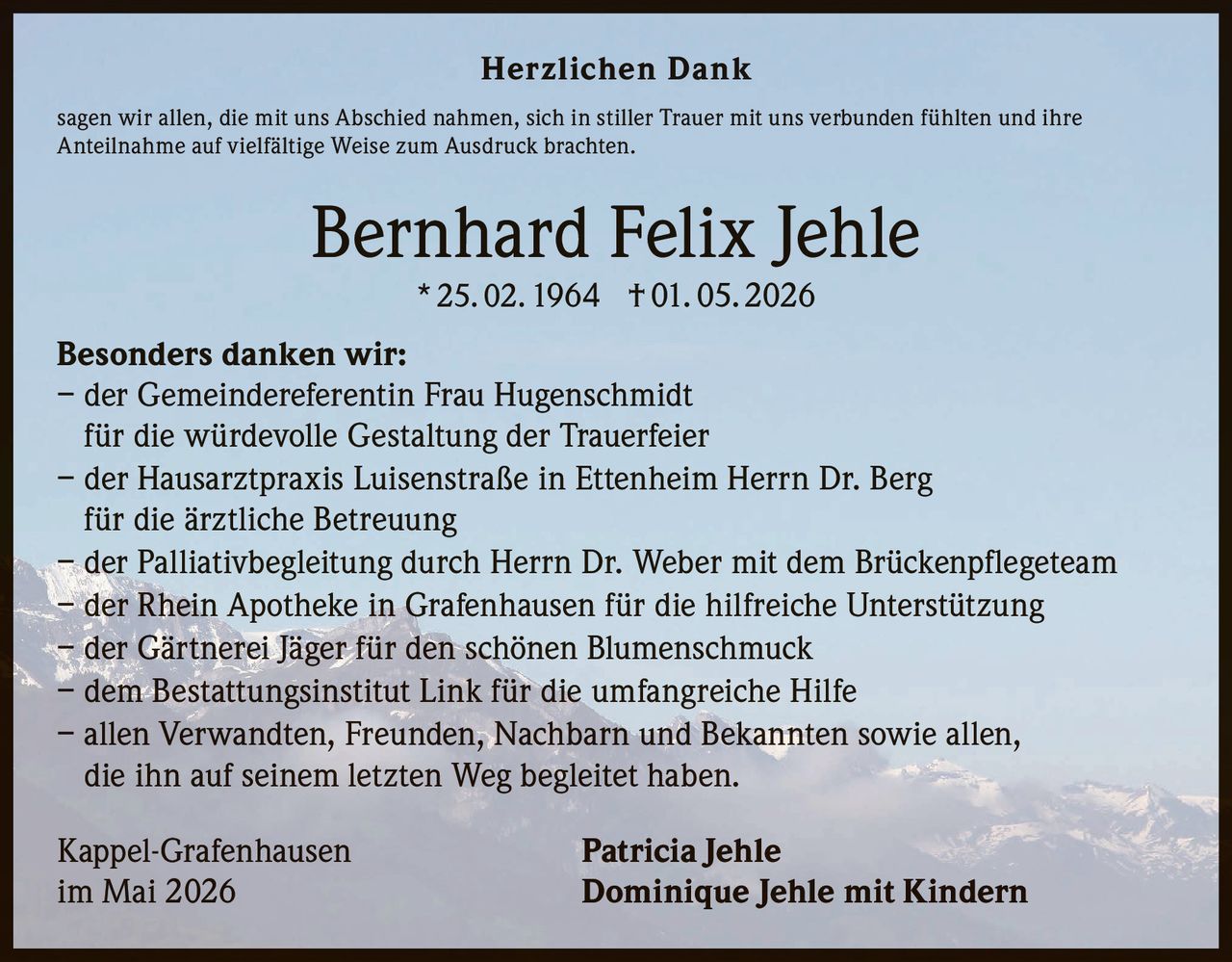 <p><strong>Herzlichen Dank</strong></p>
<p>sagen wir allen, die mit uns Abschied nahmen, sich in stiller Trauer mit uns verbunden fühlten und ihre Anteilnahme auf vielfältige Weise zum Ausdruck brachten.</p>
<p><strong>Bernhard Felix Jehle</strong><br>* 25. 02. 1964 † 01. 05. 2026</p>
<p><strong>Besonders danken wir:</strong><br>
– der Gemeindereferentin Frau Hugenschmidt<br>
für die würdevolle Gestaltung der Trauerfeier<br>
– der Hausarztpraxis Luisenstraße in Ettenheim Herrn Dr. Berg<br>
für die ärztliche Betreuung<br>
– der Palliativbegleitung durch Herrn Dr. Weber mit dem Brückenpflegeteam<br>
– der Rhein Apotheke in Grafenhausen für die hilfreiche Unterstützung<br>
– der Gärtnerei Jäger für den schönen Blumenschmuck<br>
– dem Bestattungsinstitut Link für die umfangreiche Hilfe<br>
– allen Verwandten, Freunden, Nachbarn und Bekannten sowie allen, die ihn auf seinem letzten Weg begleitet haben.</p>
<p>Kappel-Grafenhausen<br>
im Mai 2026<br>
<strong>Patricia Jehle<br>
Dominique Jehle mit Kindern</strong></p>