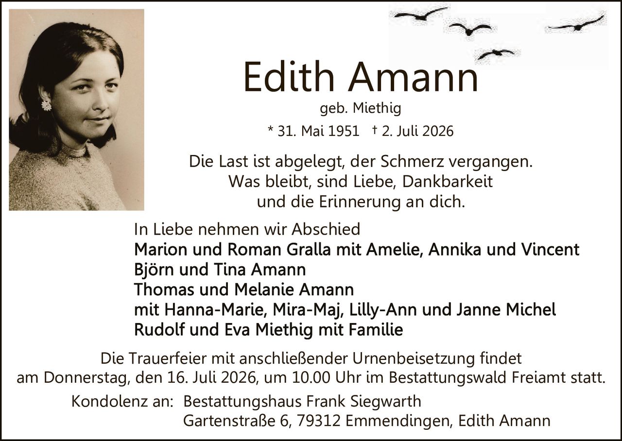 <p><strong>Edith Amann</strong><br/>geb. Miethig<br/>* 31. Mai 1951 † 2. Juli 2026</p>

<p>Die Last ist abgelegt, der Schmerz vergangen.<br/>Was bleibt, sind Liebe, Dankbarkeit<br/>und die Erinnerung an dich.</p>

<p>In Liebe nehmen wir Abschied<br/>Marion und Roman Gralla mit Amelie, Annika und Vincent<br/>Björn und Tina Amann<br/>Thomas und Melanie Amann<br/>mit Hanna-Marie, Mira-Maj, Lilly-Ann und Janne Michel<br/>Rudolf und Eva Miethig mit Familie</p>

<p>Die Trauerfeier mit anschließender Urnenbeisetzung findet<br/>am Donnerstag, den 16. Juli 2026, um 10.00 Uhr im Bestattungswald Freiamt statt.</p>

<p>Kondolenz an: Bestattungshaus Frank Siegwarth<br/>Gartenstraße 6, 79312 Emmendingen, Edith Amann</p>