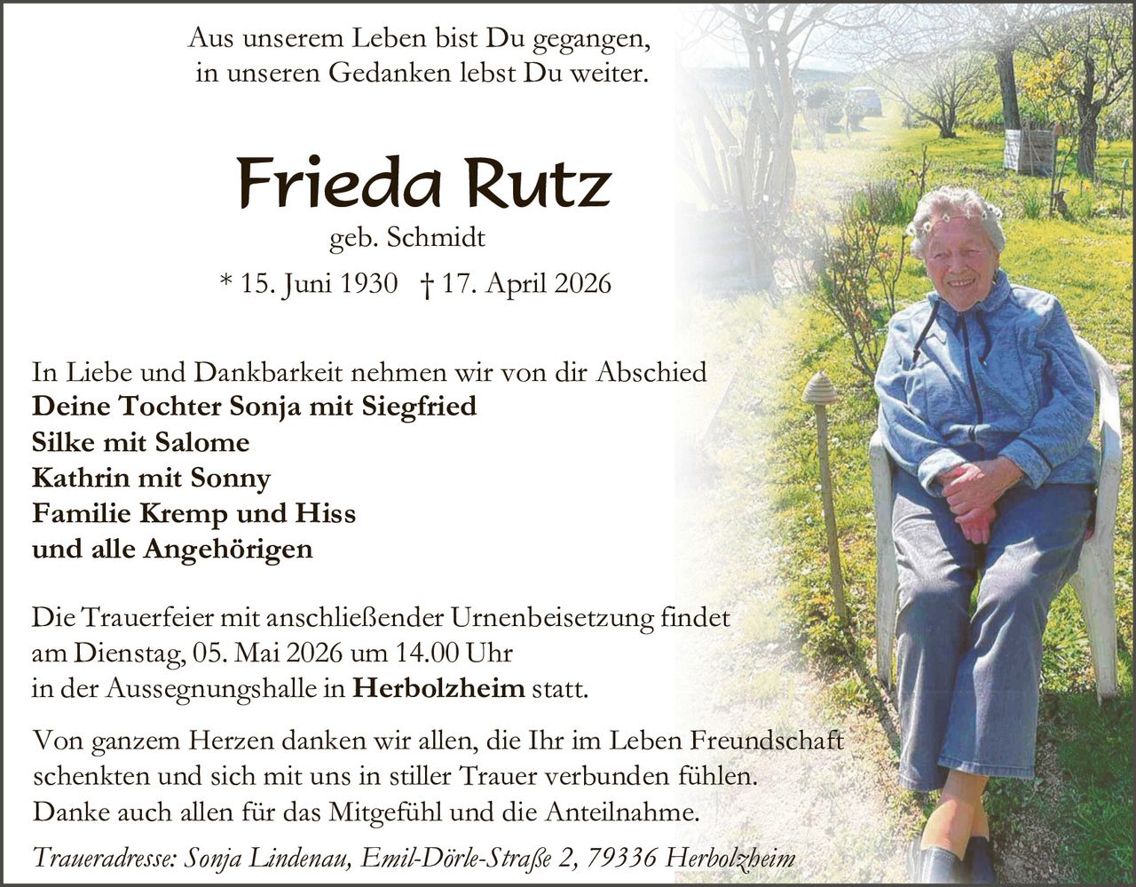 Aus unserem Leben bist Du gegangen,
in unseren Gedanken lebst Du weiter.

Frieda Rutz

geb. Schmidt
* 15. Juni 1930 † 17. April 2026

In Liebe und Dankbarkeit nehmen wir von dir Abschied
Deine Tochter Sonja mit Siegfried
Silke mit Salome
Kathrin mit Sonny
Familie Kremp und Hiss
und alle Angehörigen
Die Trauerfeier mit anschließender Urnenbeisetzung findet
am Dienstag, 05. Mai 2026 um 14.00 Uhr
in der Aussegnungshalle in Herbolzheim statt.
Von ganzem Herzen danken wir allen, die Ihr im Leben Freundschaft
schenkten und sich mit uns in stiller Trauer verbunden fühlen.
Danke auch allen für das Mitgefühl und die Anteilnahme.
Traueradresse: Sonja Lindenau, Emil-Dörle-Straße 2, 79336 Herbolzheim