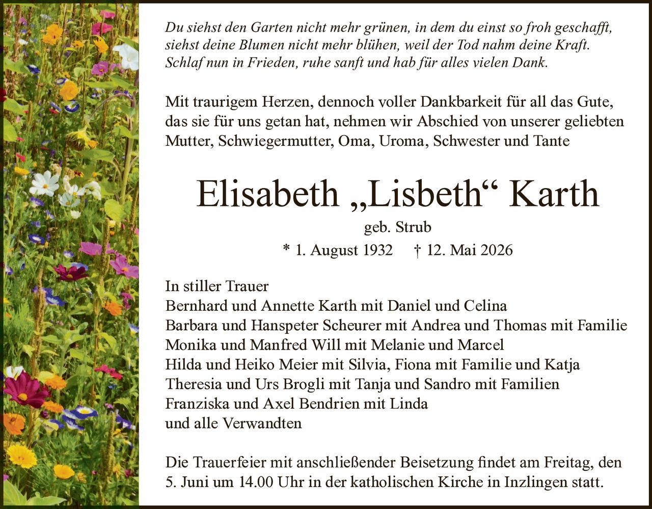 <p><i>Du siehst den Garten nicht mehr grünen, in dem du einst so froh geschafft, siehst deine Blumen nicht mehr blühen, weil der Tod nahm deine Kraft. Schlaf nun in Frieden, ruhe sanft und hab für alles vielen Dank.</i></p>

<p>Mit traurigem Herzen, dennoch voller Dankbarkeit für all das Gute, das sie für uns getan hat, nehmen wir Abschied von unserer geliebten Mutter, Schwiegermutter, Oma, Uroma, Schwester und Tante</p>

<p><strong>Elisabeth „Lisbeth" Karth</strong><br/>geb. Strub<br/>* 1. August 1932 † 12. Mai 2026</p>

<p><strong>In stiller Trauer</strong><br/>Bernhard und Annette Karth mit Daniel und Celina<br/>Barbara und Hanspeter Scheurer mit Andrea und Thomas mit Familie<br/>Monika und Manfred Will mit Melanie und Marcel<br/>Hilda und Heiko Meier mit Silvia, Fiona mit Familie und Katja<br/>Theresia und Urs Brogli mit Tanja und Sandro mit Familien<br/>Franziska und Axel Bendrien mit Linda<br/>und alle Verwandten</p>

<p>Die Trauerfeier mit anschließender Beisetzung findet am Freitag, den 5. Juni um 14.00 Uhr in der katholischen Kirche in Inzlingen statt.</p>