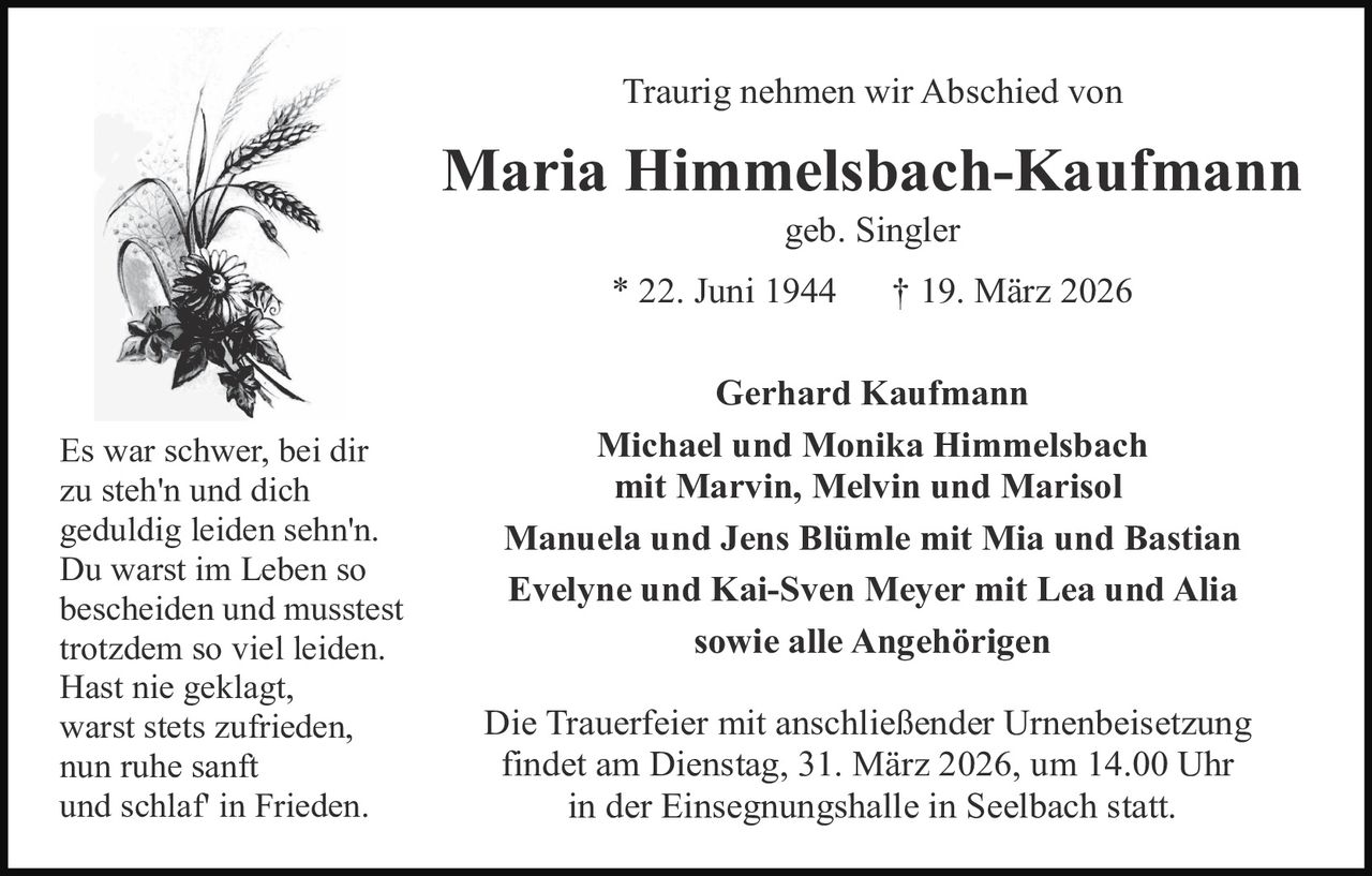 Traurig nehmen wir Abschied von

Maria Himmelsbach-Kaufmann
geb. Singler

* 22. Juni 1944

Es war schwer, bei dir
zu steh'n und dich
geduldig leiden sehn'n.
Du warst im Leben so
bescheiden und musstest
trotzdem so viel leiden.
Hast nie geklagt,
warst stets zufrieden,
nun ruhe sanft
und schlaf' in Frieden.

† 19. März 2026

Gerhard Kaufmann
Michael und Monika Himmelsbach
mit Marvin, Melvin und Marisol
Manuela und Jens Blümle mit Mia und Bastian
Evelyne und Kai-Sven Meyer mit Lea und Alia
sowie alle Angehörigen
Die Trauerfeier mit anschließender Urnenbeisetzung
findet am Dienstag, 31. März 2026, um 14.00 Uhr
in der Einsegnungshalle in Seelbach statt.
