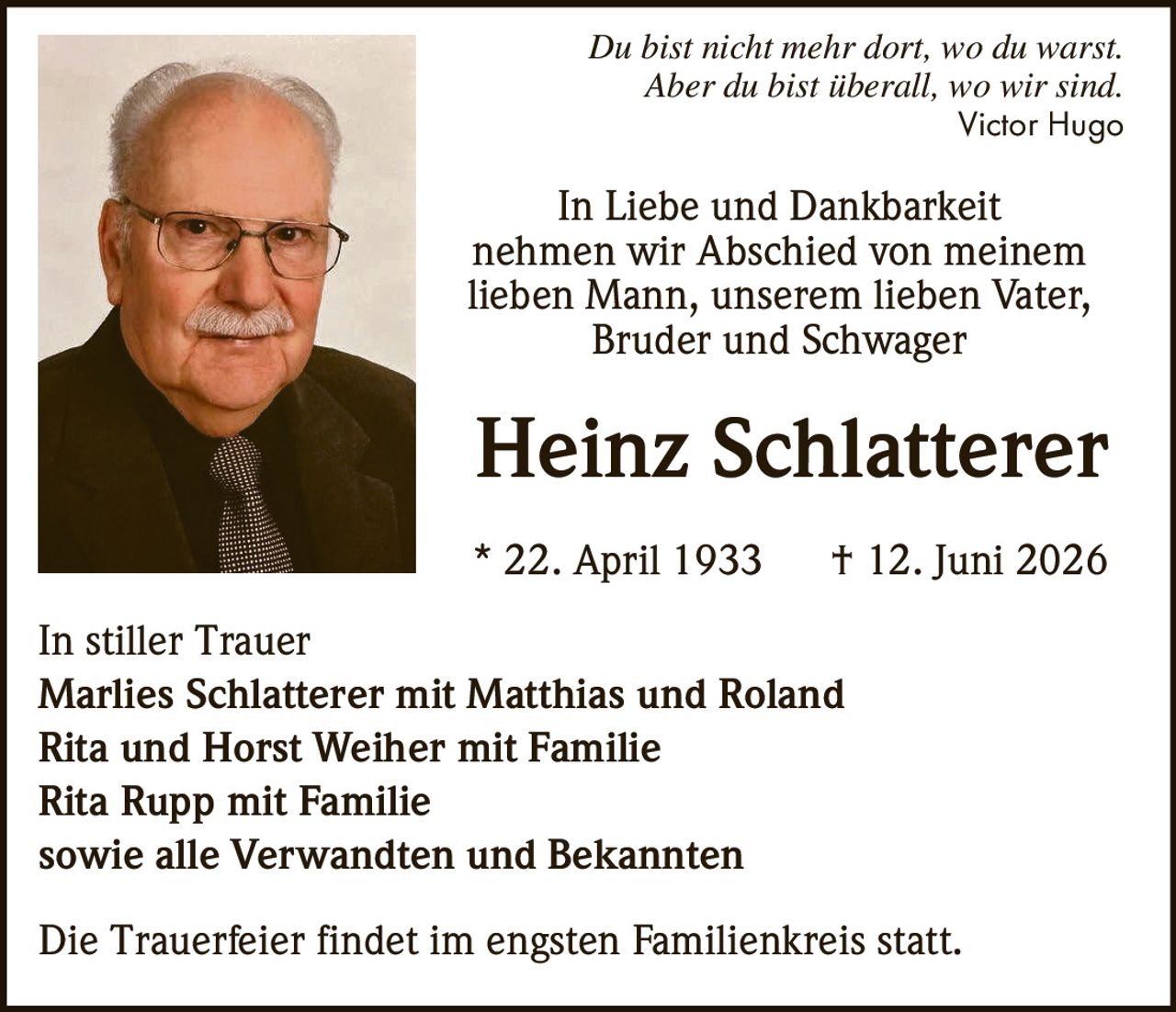 <p><i>Du bist nicht mehr dort, wo du warst.<br>Aber du bist überall, wo wir sind.</i><br>Victor Hugo</p><p><i>In Liebe und Dankbarkeit<br>nehmen wir Abschied von meinem<br>lieben Mann, unserem lieben Vater,<br>Bruder und Schwager</i></p><p><strong>Heinz Schlatterer</strong><br>* 22. April 1933 † 12. Juni 2026</p><p><strong>In stiller Trauer</strong><br>Marlies Schlatterer mit Matthias und Roland<br>Rita und Horst Weiher mit Familie<br>Rita Rupp mit Familie<br>sowie alle Verwandten und Bekannten</p><p>Die Trauerfeier findet im engsten Familienkreis statt.</p>
