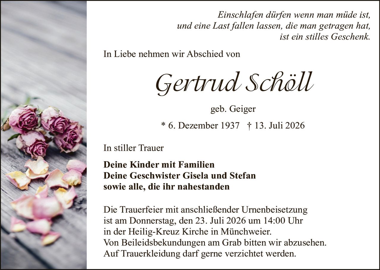 <p><i>Einschlafen dürfen wenn man müde ist,<br/>und eine Last fallen lassen, die man getragen hat,<br/>ist ein stilles Geschenk.</i></p><p>In Liebe nehmen wir Abschied von</p><p><strong>Gertrud Schöll</strong></p><p>geb. Geiger</p><p>* 6. Dezember 1937 † 13. Juli 2026</p><p>In stiller Trauer</p><p><strong>Deine Kinder mit Familien<br/>Deine Geschwister Gisela und Stefan<br/>sowie alle, die ihr nahestanden</strong></p><p>Die Trauerfeier mit anschließender Urnenbeisetzung ist am Donnerstag, den 23. Juli 2026 um 14:00 Uhr in der Heilig-Kreuz Kirche in Münchweier. Von Beileiddsbekundungen am Grab bitten wir abzusehen. Auf Trauerkldeidung darf gerne verzichtet werden.</p>
