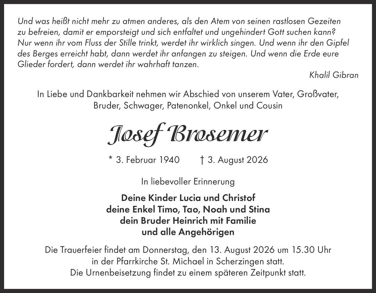 <p><i>Und was heißt nicht mehr zu atmen anderes, als den Atem von seinen rastlosen Gezeiten zu befreien, damit er emporsteigt und sich entfaltet und ungehindert Gott suchen kann? Nur wenn ihr vom Fluss der Stille trinkt, werdet ihr wirklich singen. Und wenn ihr den Gipfel des Berges erreicht habt, dann werdet ihr anfangen zu steigen. Und wenn die Erde eure Glieder fordert, dann werdet ihr wahrhaft tanzen.</i></p><p><strong>Khalil Gibran</strong></p><p>In Liebe und Dankbarkeit nehmen wir Abschied von unserem Vater, Großvater, Bruder, Schwager, Patenonkel, Onkel und Cousin</p><p><strong>Josef Brosemer</strong></p><p>* 3. Februar 1940  † 3. August 2026</p><p>In liebevoller Erinnerung</p><p>Deine Kinder Lucia und Christof<br>deine Enkel Timo, Tao, Noah und Stina<br>dein Bruder Heinrich mit Familie<br>und alle Angehörigen</p><p>Die Trauerfeier findet am Donnerstag, den 13. August 2026 um 15.30 Uhr in der Pfarrkirche St. Michael in Scherzingen statt.<br>Die Urnenbeisetzung findet zu einem späteren Zeitpunkt statt.</p>