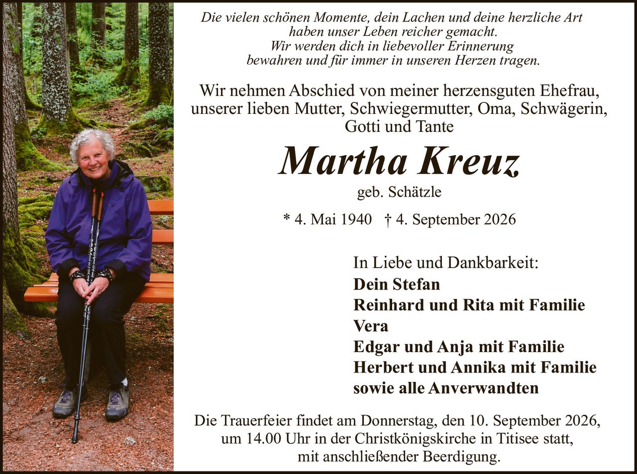 <p>Wir nehmen Abschied von meiner herzensguten Ehefrau, unserer lieben Mutter, Schwiegermutter, Oma, Schwägerin, Gotti und Tante</p>

<p><strong>Martha Kreuz</strong><br>geb. Schätzle<br>* 4. Mai 1940 † 4. September 2026</p>

<p><i>Die vielen schönen Momente, dein Lachen und deine herzliche Art haben unser Leben reicher gemacht. Wir werden dich in liebevoller Erinnerung bewahren und für immer in unseren Herzen tragen</i></p>

<p>In Liebe und Dankbarkeit:<br><strong>Dein Stefan</strong><br><strong>Reinhard und Rita mit Familie</strong><br><strong>Vera</strong><br><strong>Edgar und Anja mit Familie</strong><br><strong>Herbert und Annika mit Familie</strong><br>sowie alle Anverwandten</p>

<p>Die Trauerfeier findet am Donnerstag, den 10. September 2026, um 14.00 Uhr in der Christkönigskirche in Titisee statt, mit anschließender Beerdigung.</p>