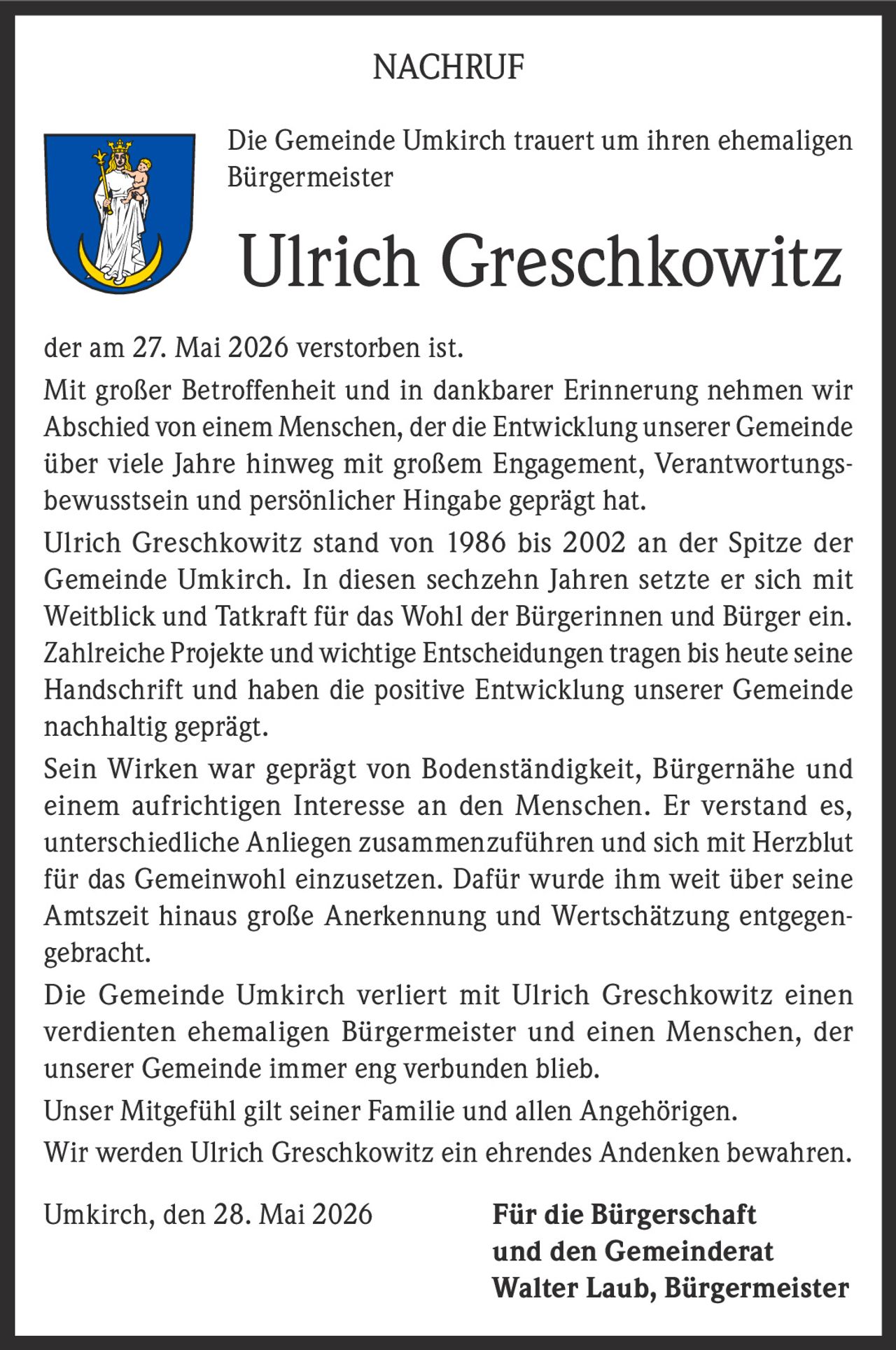 <p><strong>NACHRUF</strong></p>

<p>Die Gemeinde Umkirch trauert um ihren ehemaligen Bürgermeister</p>

<p><strong>Ulrich Greschkowitz</strong></p>

<p>der am 27. Mai 2026 verstorben ist.</p>

<p>Mit großer Betroffenheit und in dankbarer Erinnerung nehmen wir Abschied von einem Menschen, der die Entwicklung unserer Gemeinde über viele Jahre hinweg mit großem Engagement, Verantwortungsbewusstsein und persönlicher Hingabe geprägt hat.</p>

<p>Ulrich Greschkowitz stand von 1986 bis 2002 an der Spitze der Gemeinde Umkirch. In diesen sechzehn Jahren setzte er sich mit Weitblick und Tatkraft für das Wohl der Bürgerinnen und Bürger ein. Zahlreiche Projekte und wichtige Entscheidungen tragen bis heute seine Handschrift und haben die positive Entwicklung unserer Gemeinde nachhaltig geprägt.</p>

<p>Sein Wirken war geprägt von Bodenständigkeit, Bürgernähe und einem aufrichtigen Interesse an den Menschen. Er verstand es, unterschiedliche Anliegen zusammenzuführen und sich mit Herzblut für das Gemeinwohl einzusetzen. Dafür wurde ihm weit über seine Amtszeit hinaus große Anerkennung und Wertschätzung entgegengebracht.</p>

<p>Die Gemeinde Umkirch verliert mit Ulrich Greschkowitz einen verdienten ehemaligen Bürgermeister und einen Menschen, der unserer Gemeinde immer eng verbunden blieb.</p>

<p>Unser Mitgefühl gilt seiner Familie und allen Angehörigen.</p>

<p>Wir werden Ulrich Greschkowitz ein ehrendes Andenken bewahren.</p>

<p>Umkirch, den 28. Mai 2026 <strong>Für die Bürgerschaft und den Gemeinderat<br>Walter Laub, Bürgermeister</strong></p>