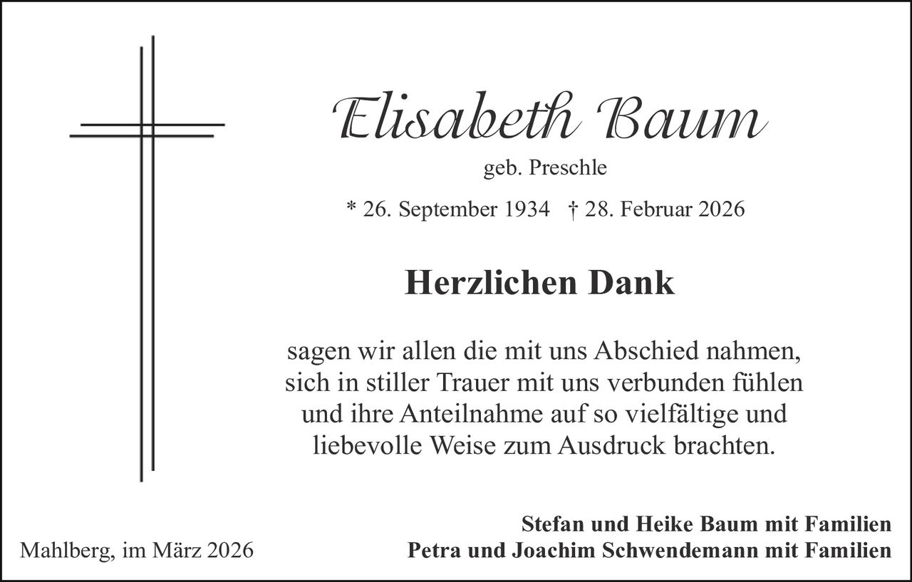 Elisabeth Baum
geb. Preschle

* 26. September 1934 † 28. Februar 2026

Herzlichen Dank
sagen wir allen die mit uns Abschied nahmen,
sich in stiller Trauer mit uns verbunden fühlen
und ihre Anteilnahme auf so vielfältige und
liebevolle Weise zum Ausdruck brachten.

Mahlberg, im März 2026

Stefan und Heike Baum mit Familien
Petra und Joachim Schwendemann mit Familien