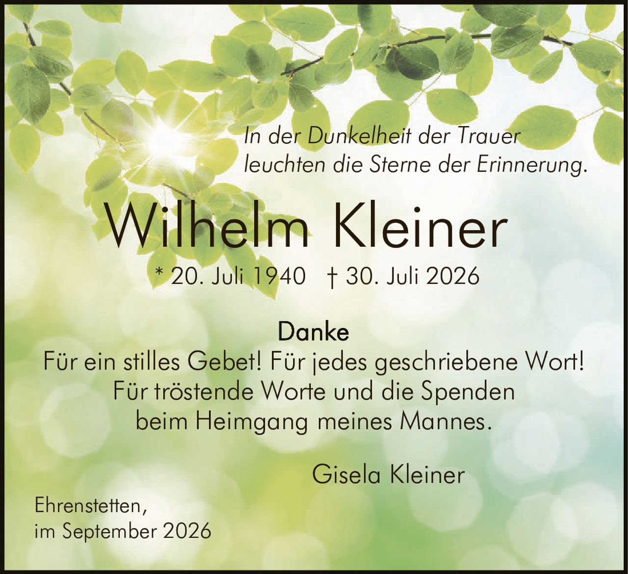 <p><i>In der Dunkelheit der Trauer leuchten die Sterne der Erinnerung.</i></p>

<p><strong>Wilhelm Kleiner</strong></p>
<p>* 20. Juli 1940  † 30. Juli 2026</p>

<p><strong>Danke</strong></p>
<p>Für ein stilles Gebet! Für jedes geschriebene Wort! Für tröstende Worte und die Spenden beim Heimgang meines Mannes.</p>

<p>Gisela Kleiner</p>

<p>Ehrenstetten,<br />im September 2026</p>