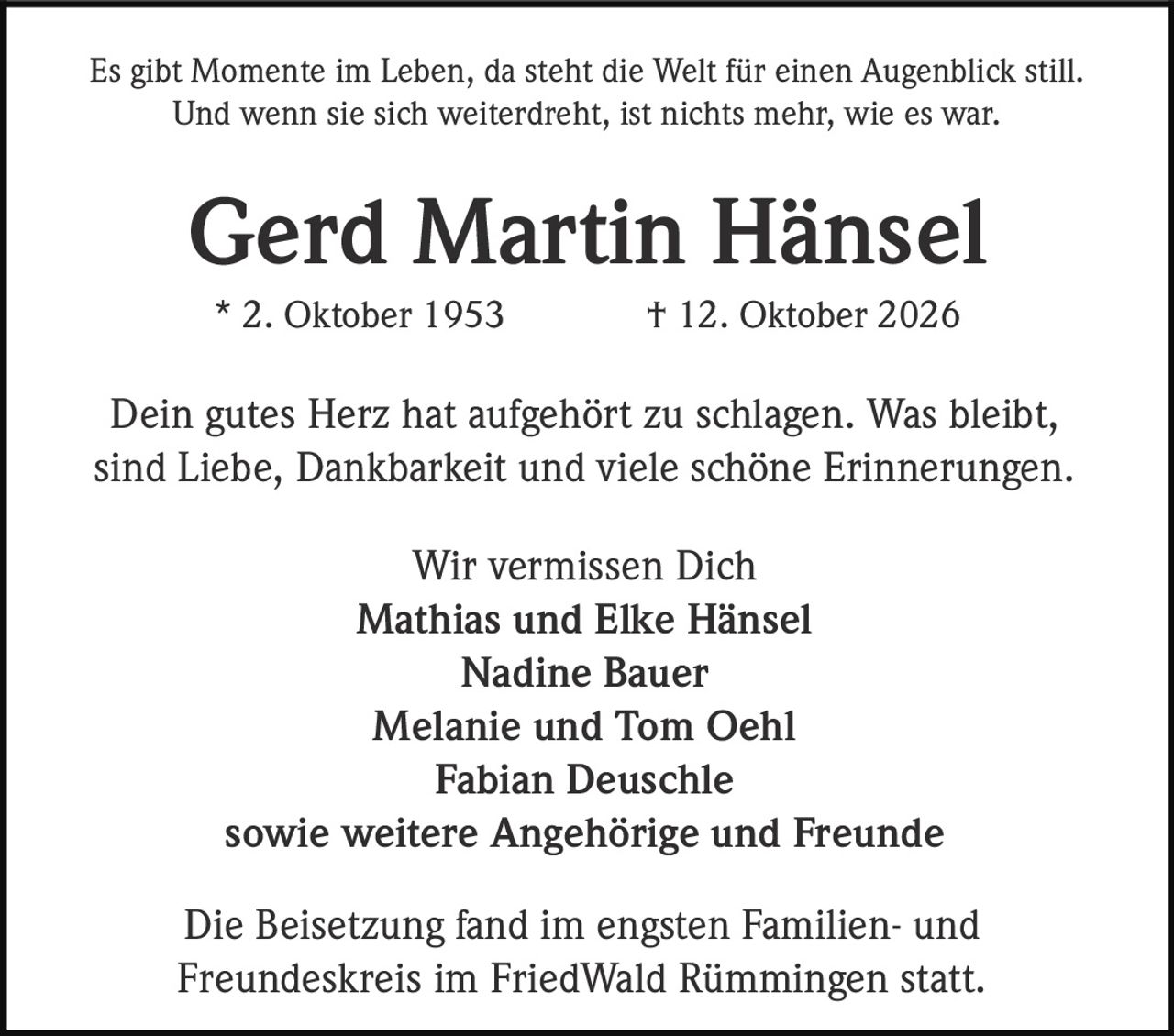 <p>Es gibt Momente im Leben, da steht die Welt für einen Augenblick still. Und wenn sie sich weiterdreht, ist nichts mehr, wie es war.</p>

<p><strong>Gerd Martin Hänsel</strong><br>* 2. Oktober 1953 † 12. Oktober 2026</p>

<p>Dein gutes Herz hat aufgehört zu schlagen. Was bleibt, sind Liebe, Dankbarkeit und viele schöne Erinnerungen.</p>

<p><strong>Wir vermissen Dich</strong><br>Mathias und Elke Hänsel<br>Nadine Bauer<br>Melanie und Tom Oehl<br>Fabian Deuschle<br>sowie weitere Angehörige und Freunde</p>

<p>Die Beisetzung fand im engsten Familien- und Freundeskreis im FriedWald Rümmingen statt.</p>