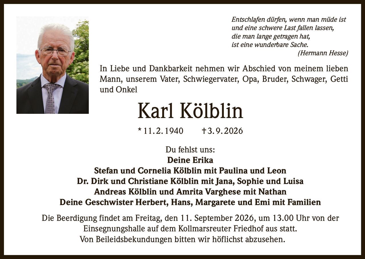 <p><i>Entschlafen dürfen, wenn man müde ist<br>und eine schwere Last fallen lassen,<br>die man lange getragen hat,<br>ist eine wunderbare Sache.<br>(Hermann Hesse)</i></p>

<p>In Liebe und Dankbarkeit nehmen wir Abschied von meinem lieben Mann, unserem Vater, Schwiegervater, Opa, Bruder, Schwager, Getti und Onkel</p>

<p><strong>Karl Kölblin</strong><br>* 11. 2. 1940 † 3. 9. 2026</p>

<p>Du fehlst uns:<br><strong>Deine Erika</strong><br><strong>Stefan und Cornelia Kölblin mit Paulina und Leon</strong><br><strong>Dr. Dirk und Christiane Kölblin mit Jana, Sophie und Luisa</strong><br><strong>Andreas Kölblin und Amrita Varghese mit Nathan</strong><br><strong>Deine Geschwister Herbert, Hans, Margarete und Emi mit Familien</strong></p>

<p>Die Beerdigung findet am Freitag, den 11. September 2026, um 13.00 Uhr von der Einsegnungshalle auf dem Kollmarsreuter Friedhof aus statt.</p>

<p>Von Beileidsbekundungen bitten wir höflichst abzusehen.</p>