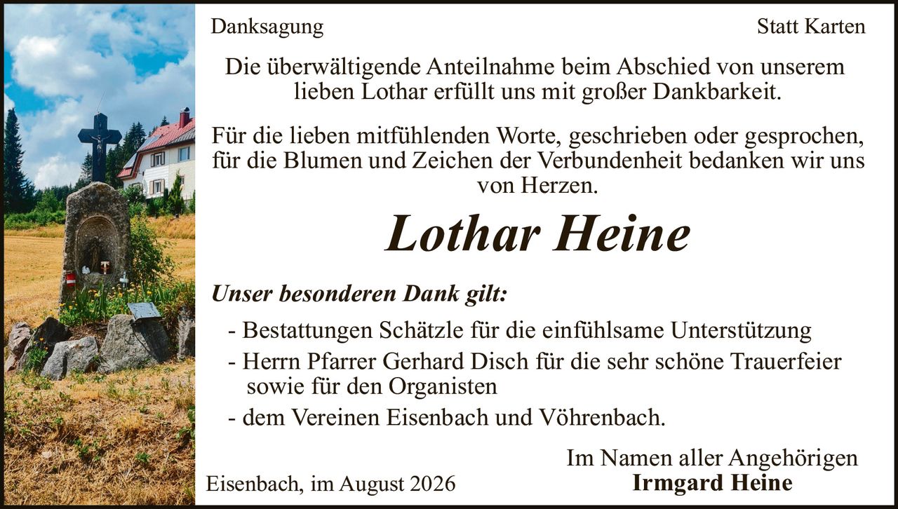 <p><strong>Danksagung</strong></p>

<p>Die überwältigende Anteilnahme beim Abschied von unserem lieben Lothar erfüllt uns mit großer Dankbarkeit.</p>

<p>Für die lieben mitfühlenden Worte, geschrieben oder gesprochen, für die Blumen und Zeichen der Verbundenheit bedanken wir uns von Herzen.</p>

<p><i>Lothar Heine</i></p>

<p><i>Unser besonderen Dank gilt:</i></p>

<p>- Bestattungen Schätzle für die einfühlsame Unterstützung<br/>
- Herrn Pfarrer Gerhard Disch für die sehr schöne Trauerfeier sowie für den Organisten<br/>
- dem Vereinen Eisenbach und Vöhrenbach.</p>

<p>Im Namen aller Angehörigen<br/>
<strong>Irmgard Heine</strong></p>

<p>Eisenbach, im August 2026</p>