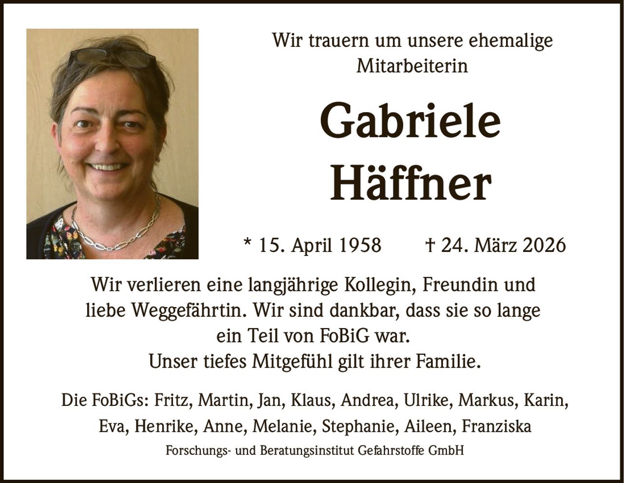Wir trauern um unsere ehemalige
Mitarbeiterin

Gabriele
Häffner
* 15. April 1958

† 24. März 2026

Wir verlieren eine langjährige Kollegin, Freundin und
liebe Weggefährtin. Wir sind dankbar, dass sie so lange
ein Teil von FoBiG war.
Unser tiefes Mitgefühl gilt ihrer Familie.
Die FoBiGs: Fritz, Martin, Jan, Klaus, Andrea, Ulrike, Markus, Karin,
Eva, Henrike, Anne, Melanie, Stephanie, Aileen, Franziska
Forschungs- und Beratungsinstitut Gefahrstoffe GmbH
