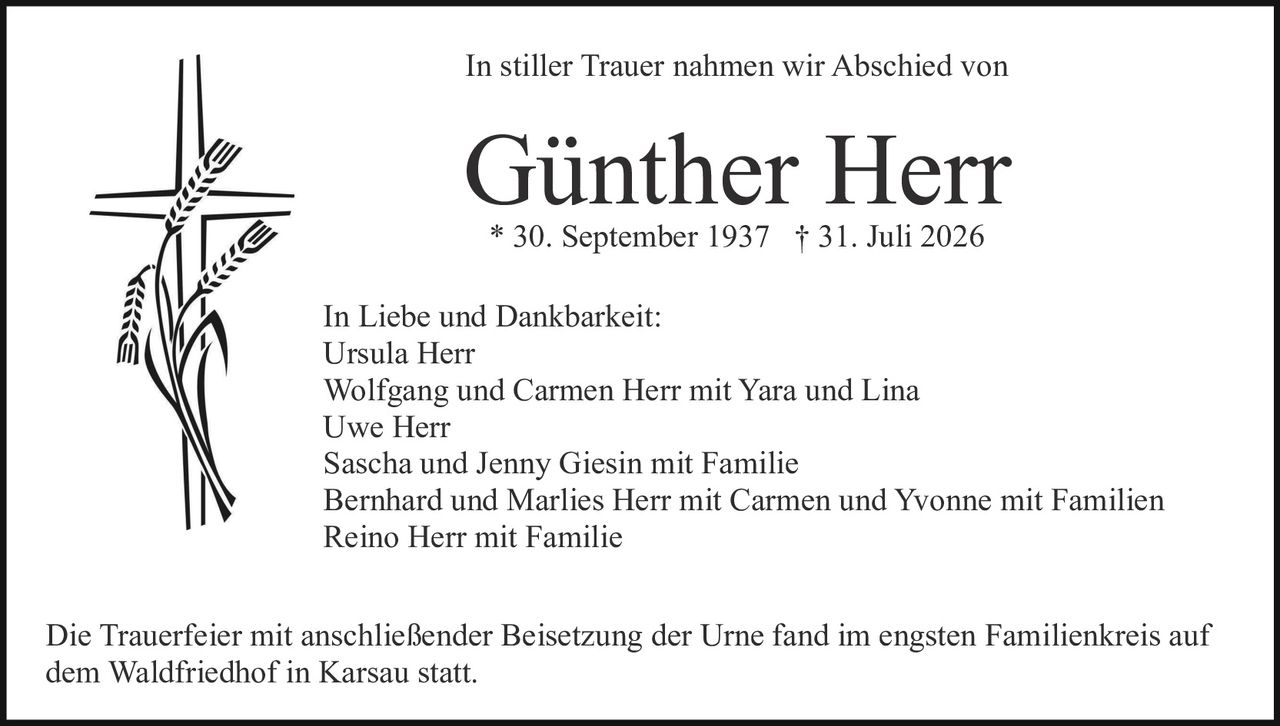 <p>In stiller Trauer nahmen wir Abschied von</p>

<p><strong>Günther Herr</strong></p>

<p>* 30. September 1937 † 31. Juli 2026</p>

<p>In Liebe und Dankbarkeit:<br/>
Ursula Herr<br/>
Wolfgang und Carmen Herr mit Yara und Lina<br/>
Uwe Herr<br/>
Sascha und Jenny Giesin mit Familie<br/>
Bernhard und Marlies Herr mit Carmen und Yvonne mit Familien<br/>
Reino Herr mit Familie</p>

<p>Die Trauerfeier mit anschließender Beisetzung der Urne fand im engsten Familienkreis auf dem Waldfriedhof in Karsau statt.</p>