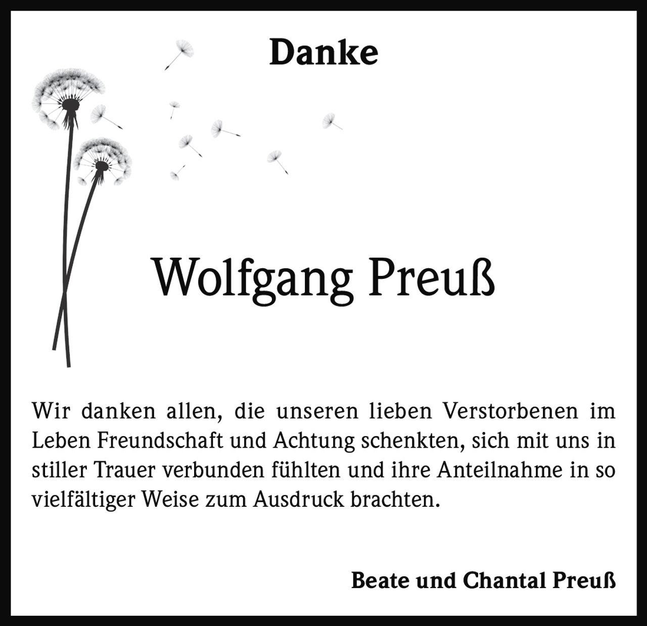 <p><strong>Danke</strong></p><p>Wir danken allen, die unseren lieben Verstorbenen im Leben Freundschaft und Achtung schenkten, sich mit uns in stiller Trauer verbunden fühlten und ihre Anteilnahme in so vielfältiger Weise zum Ausdruck brachten.</p><p><strong>Beate und Chantal Preuß</strong></p>