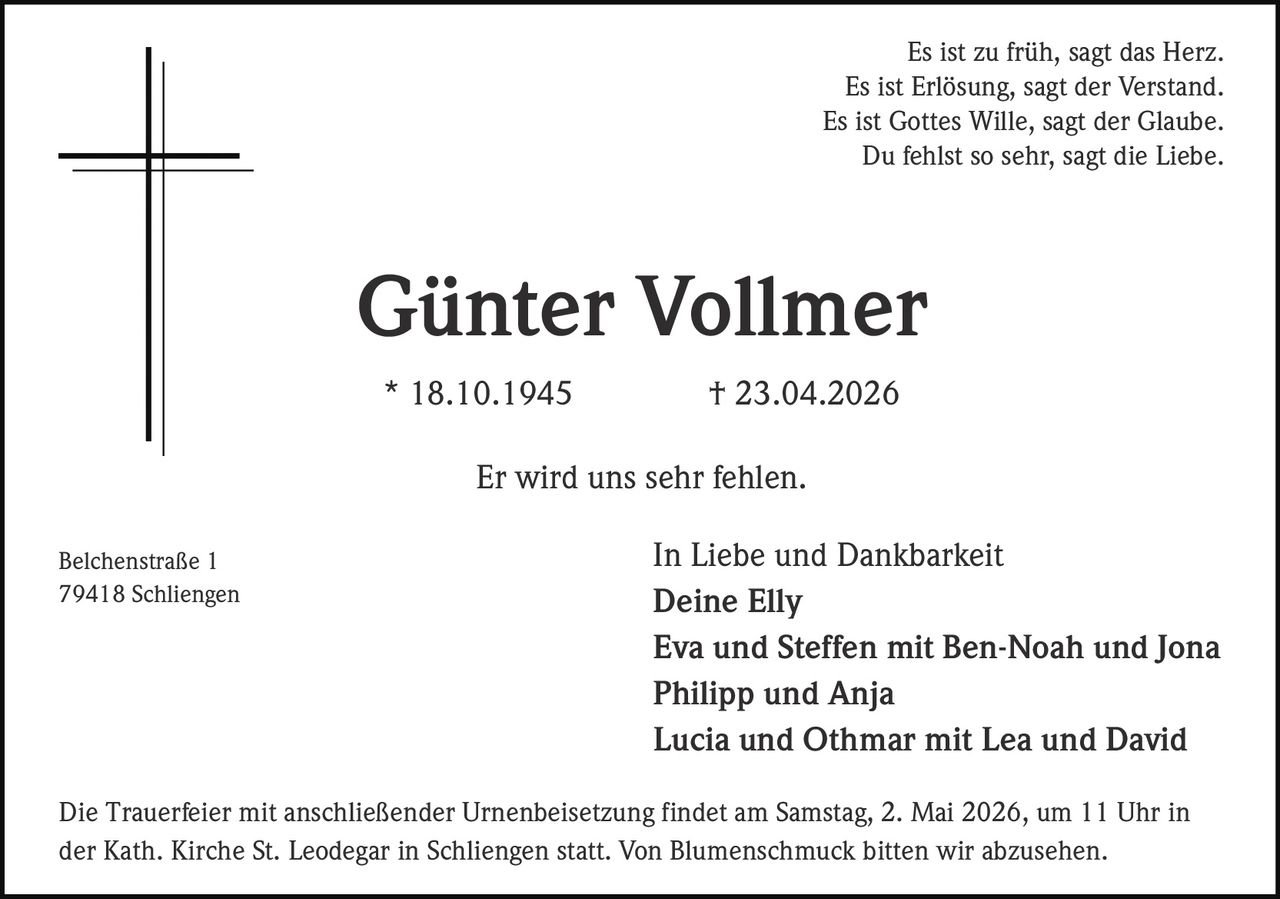 Es ist zu früh, sagt das Herz.
Es ist Erlösung, sagt der Verstand.
Es ist Gottes Wille, sagt der Glaube.
Du fehlst so sehr, sagt die Liebe.

Günter Vollmer
* 18.10.1945

† 23.04.2026

Er wird uns sehr fehlen.
Belchenstraße 1
79418 Schliengen

In Liebe und Dankbarkeit
Deine Elly
Eva und Steffen mit Ben-Noah und Jona
Philipp und Anja
Lucia und Othmar mit Lea und David

Die Trauerfeier mit anschließender Urnenbeisetzung findet am Samstag, 2. Mai 2026, um 11 Uhr in
der Kath. Kirche St. Leodegar in Schliengen statt. Von Blumenschmuck bitten wir abzusehen.