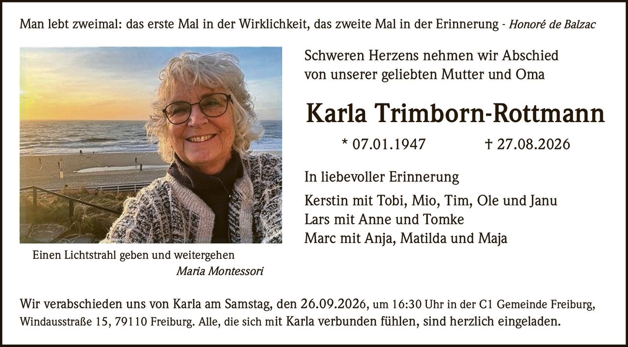 <p>Man lebt zweimal: das erste Mal in der Wirklichkeit, das zweite Mal in der Erinnerung - <i>Honoré de Balzac</i></p>

<p><strong>Schweren Herzens nehmen wir Abschied von unserer geliebten Mutter und Oma</strong></p>

<p><strong>Karla Trimborn-Rottmann</strong><br>
* 07.01.1947 † 27.08.2026</p>

<p><i>Einen Lichtstrahl geben und weitergehen</i><br>
<i>Maria Montessori</i></p>

<p><strong>In liebevoller Erinnerung</strong></p>

<p>Kerstin mit Tobi, Mio, Tim, Ole und Janu<br>
Lars mit Anne und Tomke<br>
Marc mit Anja, Matilda und Maja</p>

<p>Wir verabschieden uns von Karla am Samstag, den 26.09.2026, um 16:30 Uhr in der C1 Gemeinde Freiburg, Windausstraße 15, 79110 Freiburg. Alle, die sich mit Karla verbunden fühlen, sind herzlich eingeladen.</p>