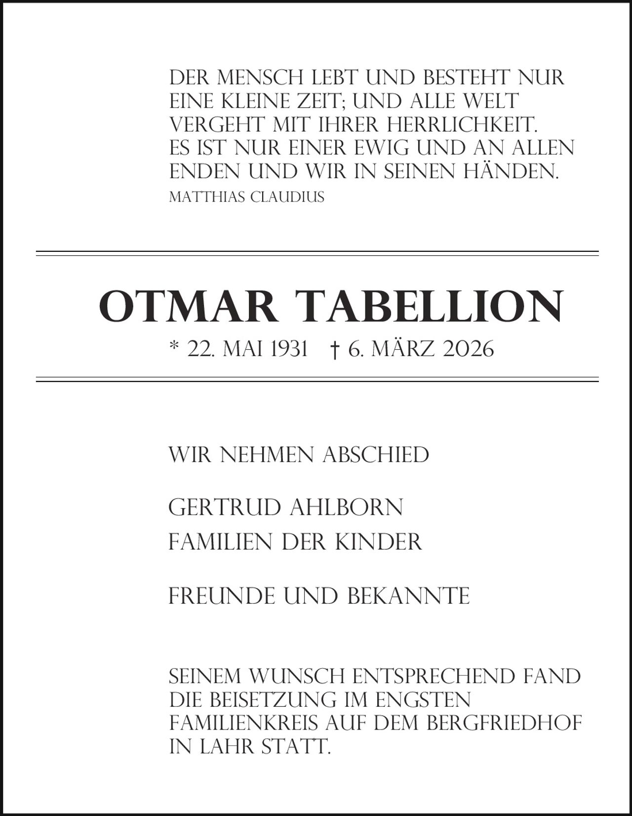 Der Mensch lebt und besteht nur
eine kleine Zeit; und alle Welt
vergeht mit Ihrer Herrlichkeit.
es ist nur einer ewig und an allen
Enden und wir in seinen Händen.
Matthias claudius

Otmar Tabellion
* 22. Mai 1931

† 6. März 2026

Wir nehmen Abschied

Gertrud Ahlborn
Familien Der Kinder
Freunde und Bekannte

Seinem Wunsch entsprechend fand
die Beisetzung im engsten
Familienkreis auf dem Bergfriedhof
in Lahr statt.